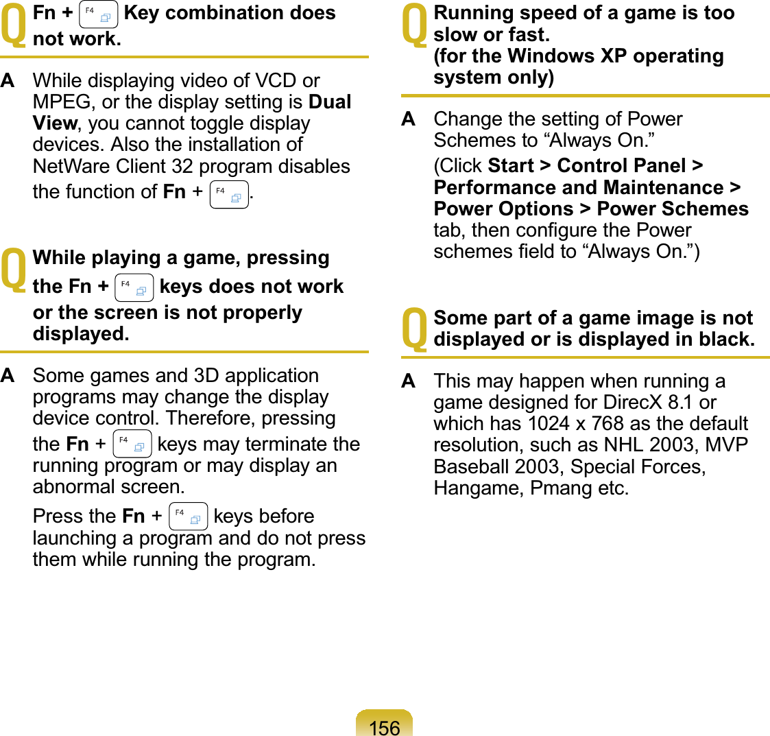 156TFn +  Key combination does not work.AWhiledisplayingvideoofVCDorMPEG,orthedisplaysettingisDual View, you cannot toggle displaydevices. Also the installation ofNetWare Client 32 program disablesthefunctionofFn +#.TWhile playing a game, pressing the Fn +   keys does not work or the screen is not properly displayed.ASome games and 3D applicationprograms may change the displaydevice control. Therefore, pressingthe Fn +#NH\VPD\WHUPLQDWHWKHrunning program or may display anabnormal screen. Press the Fn +#NH\VEHIRUHlaunchingaprogramanddonotpressthem while running the program.TRunning speed of a game is too slow or fast.(for the Windows XP operating system only)AChange the setting of PowerSchemes to “Always On.” &amp;OLFNStart &gt; Control Panel &gt; Performance and Maintenance &gt; Power Options &gt; Power SchemesWDEWKHQFRQ¿JXUHWKH3RZHUVFKHPHV¿HOGWR³$OZD\V2Q´TSome part of a game image is not displayed or is displayed in black.AThis may happen when running agame designed for DirecX 8.1 orwhich has 1024 x 768 as the defaultresolution, such as NHL 2003, MVPBaseball 2003, Special Forces,Hangame, Pmang etc.