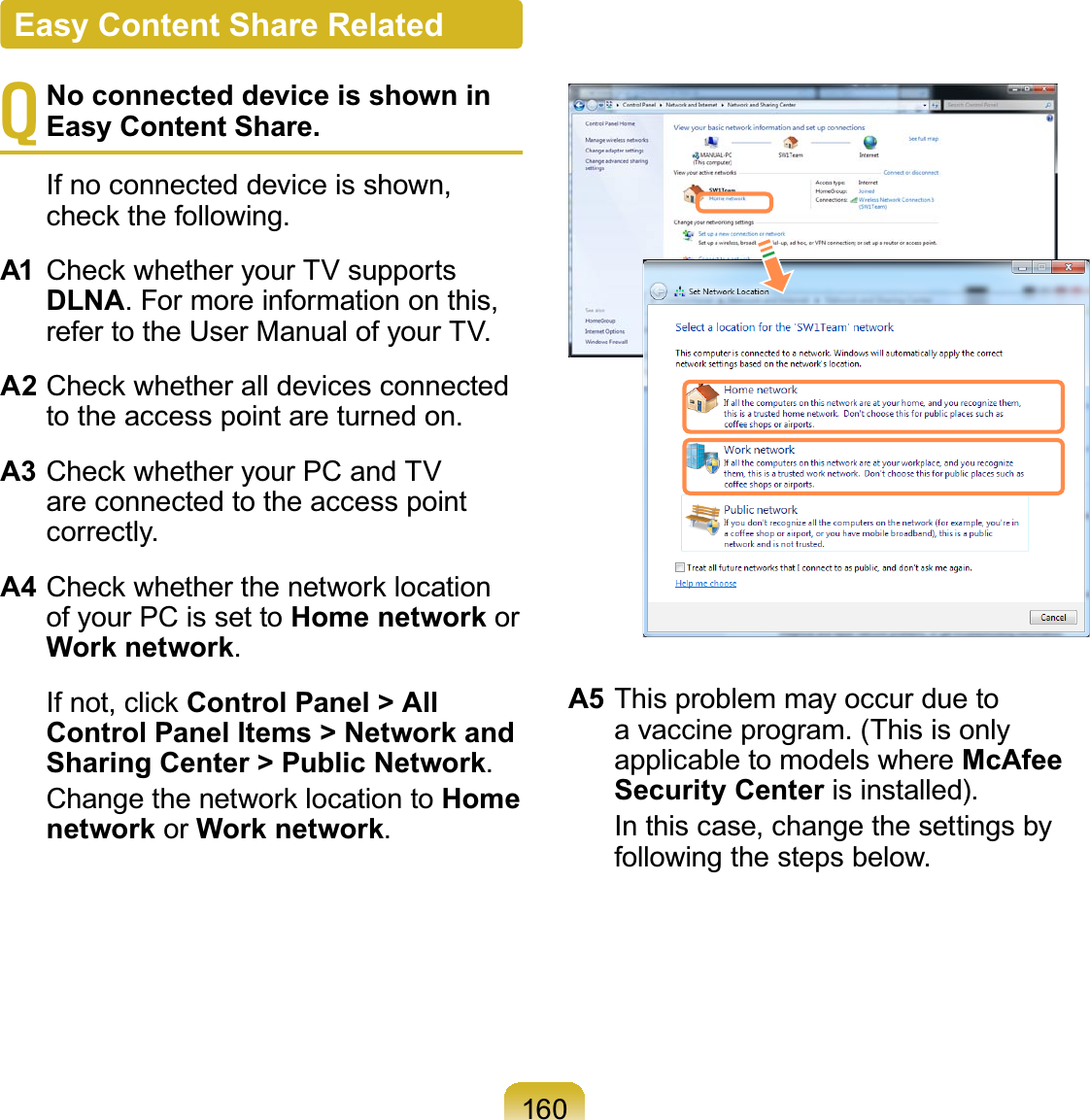 160TNo connected device is shown in Easy Content Share. Ifnoconnecteddeviceisshown,FKHFNWKHIROORZLQJA1 &amp;KHFNZKHWKHU\RXU79VXSSRUWVDLNA.Formoreinformationonthis,refer to the User Manual of your TV.A2&amp;KHFNZKHWKHUDOOGHYLFHVFRQQHFWHGtotheaccesspointareturnedon.A3&amp;KHFNZKHWKHU\RXU3&amp;DQG79areconnectedtotheaccesspointcorrectly.A4&amp;KHFNZKHWKHUWKHQHWZRUNORFDWLRQof your PC is set to Home network orWork network. ,IQRWFOLFNControl Panel &gt; All Control Panel Items &gt; Network and Sharing Center &gt; Public Network. &amp;KDQJHWKHQHWZRUNORFDWLRQWRHome network or Work network.A5 This problem may occur due toa vaccine program. (This is onlyapplicable to models where McAfee Security Center is installed). In this case, change the settings byfollowing the steps below.Easy Content Share Related