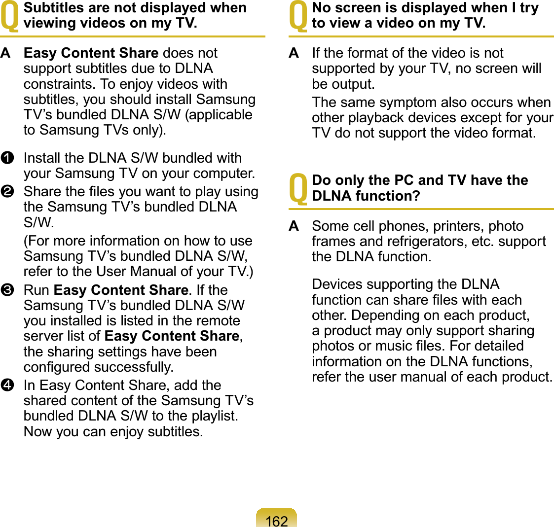 162TSubtitles are not displayed when viewing videos on my TV.A Easy Content Share does notsupportsubtitlesduetoDLNAconstraints. To enjoy videos withsubtitles, you should install SamsungTV’s bundled DLNA S/W (applicableto Samsung TVs only).n Install the DLNA S/W bundled withyourSamsungTVonyourcomputer.l 6KDUHWKH¿OHV\RXZDQWWRSOD\XVLQJthe Samsung TV’s bundled DLNAS/W. (FormoreinformationonhowtouseSamsung TV’s bundled DLNA S/W,refer to the User Manual of your TV.)W Run Easy Content Share.IftheSamsung TV’s bundled DLNA S/Wyouinstalledislistedintheremoteserver list of Easy Content Share,the sharing settings have beenFRQ¿JXUHGVXFFHVVIXOO\j In Easy Content Share, add thesharedcontentoftheSamsungTV’sbundledDLNAS/Wtotheplaylist.Nowyoucanenjoysubtitles.TNo screen is displayed when I try to view a video on my TV.A IftheformatofthevideoisnotsupportedbyyourTV,noscreenwillbe output. ThesamesymptomalsooccurswhenRWKHUSOD\EDFNGHYLFHVH[FHSWIRU\RXUTV do not support the video format.TDo only the PC and TV have the DLNA function?A Some cell phones, printers, photoframesandrefrigerators,etc.supportthe DLNA function. DevicessupportingtheDLNAIXQFWLRQFDQVKDUH¿OHVZLWKHDFKother.Dependingoneachproduct,a product may only support sharingSKRWRVRUPXVLF¿OHV)RUGHWDLOHGinformation on the DLNA functions,refer the user manual of each product.