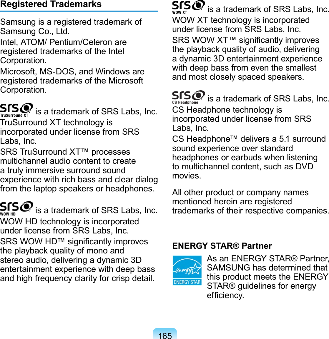 165Registered Trademarks6DPVXQJLVDUHJLVWHUHGWUDGHPDUNRISamsungCo.,Ltd.Intel, ATOM/ Pentium/Celeron areUHJLVWHUHGWUDGHPDUNVRIWKH,QWHOCorporation.Microsoft, MS-DOS, and Windows areUHJLVWHUHGWUDGHPDUNVRIWKH0LFURVRIWCorporation.LVDWUDGHPDUNRI656/DEV,QFTruSurround XT technology isincorporatedunderlicensefromSRSLabs, Inc.SRS TruSurround XT™ processesmultichannel audio content to createa truly immersive surround soundexperiencewithrichbassandcleardialogIURPWKHODSWRSVSHDNHUVRUKHDGSKRQHVLVDWUDGHPDUNRI656/DEV,QFWOWHDtechnologyisincorporatedunder license from SRS Labs, Inc.656:2:+&apos;VLJQL¿FDQWO\LPSURYHVWKHSOD\EDFNTXDOLW\RIPRQRDQGstereoaudio,deliveringadynamic 3Dentertainment experience with deep bassand high frequency clarity for crisp detail.LVDWUDGHPDUNRI656/DEV,QFWOWXTtechnologyisincorporatedunder license from SRS Labs, Inc.656:2:;7VLJQL¿FDQWO\LPSURYHVWKHSOD\EDFNTXDOLW\RIDXGLRGHOLYHULQJa dynamic 3D entertainment experiencewith deep bass from even the smallestDQGPRVWFORVHO\VSDFHGVSHDNHUVLVDWUDGHPDUNRI656/DEV,QFCS Headphone technology isincorporatedunderlicensefromSRSLabs, Inc.CS Headphone™ delivers a 5.1 surroundsoundexperienceoverstandardheadphones or earbuds when listeningto multichannel content, such as DVDmovies.All other product or company namesmentioned herein are registeredWUDGHPDUNVRIWKHLUUHVSHFWLYHFRPSDQLHVENERGY STAR® Partner As an ENERGY STAR® Partner,SAMSUNG has determined thatthis product meets the ENERGYSTAR® guidelines for energyHI¿FLHQF\