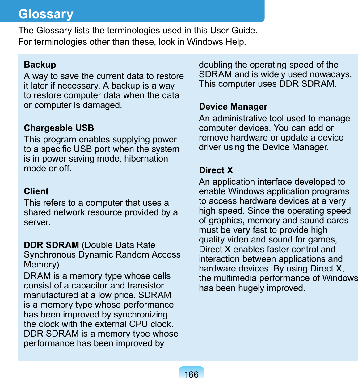 166GlossaryTheGlossaryliststheterminologiesusedinthisUserGuide.)RUWHUPLQRORJLHVRWKHUWKDQWKHVHORRNLQ:LQGRZV+HOSBackupA way to save the current data to restoreLWODWHULIQHFHVVDU\$EDFNXSLVDZD\torestorecomputerdatawhenthedataorcomputerisdamaged.Chargeable USBThis program enables supplying powerWRDVSHFL¿F86%SRUWZKHQWKHV\VWHPis in power saving mode, hibernationmode or off.ClientThisreferstoacomputerthatusesaVKDUHGQHWZRUNUHVRXUFHSURYLGHGE\Dserver.DDR SDRAM (Double Data RateSynchronous Dynamic Random AccessMemory)DRAMisamemorytypewhosecellsconsistofacapacitorandtransistormanufactured at a low price. SDRAMisamemorytypewhoseperformancehasbeenimprovedbysynchronizingWKHFORFNZLWKWKHH[WHUQDO&amp;38FORFNDDRSDRAMisamemorytypewhoseperformancehasbeenimprovedbydoubling the operating speed of theSDRAM and is widely used nowadays.ThiscomputerusesDDRSDRAM.Device ManagerAn administrative tool used to managecomputer devices. You can add orremovehardwareorupdateadevicedriver using the Device Manager.Direct XAn application interface developed toenable Windows application programstoaccesshardwaredevicesataveryhigh speed. Since the operating speedofgraphics,memoryandsoundcardsmustbeveryfasttoprovidehighquality video and sound for games,DirectXenablesfastercontrolandinteraction between applications andhardware devices. By using Direct X,the multimedia performance of Windowshas been hugely improved.