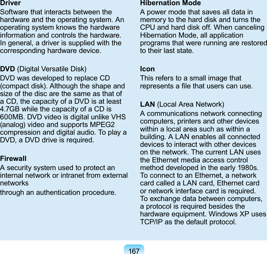 167DriverSoftware that interacts between thehardware and the operating system. AnRSHUDWLQJV\VWHPNQRZVWKHKDUGZDUHinformation and controls the hardware.Ingeneral,adriverissuppliedwiththecorresponding hardware device.DVD &apos;LJLWDO9HUVDWLOH&apos;LVNDVDwasdevelopedtoreplaceCDFRPSDFWGLVN$OWKRXJKWKHVKDSHDQGsize of the disc are the same as that ofaCD,thecapacityofaDVDisatleast4.7GBwhilethecapacityofaCDis0%&apos;9&apos;YLGHRLVGLJLWDOXQOLNH9+6(analog) video and supports MPEG2compressionanddigitalaudio.ToplayaDVD,aDVDdriveisrequired.FirewallA security system used to protect anLQWHUQDOQHWZRUNRULQWUDQHWIURPH[WHUQDOQHWZRUNVthrough an authentication procedure.Hibernation ModeA power mode that saves all data inPHPRU\WRWKHKDUGGLVNDQGWXUQVWKH&amp;38DQGKDUGGLVNRII:KHQFDQFHOLQJHibernation Mode, all applicationprograms that were running are restoredto their last state.IconThis refers to a small image thatUHSUHVHQWVD¿OHWKDWXVHUVFDQXVHLAN/RFDO$UHD1HWZRUN$FRPPXQLFDWLRQVQHWZRUNFRQQHFWLQJcomputers,printersandotherdeviceswithin a local area such as within abuilding.ALANenablesallconnecteddevicestointeractwithotherdevicesRQWKHQHWZRUN7KHFXUUHQW/$1XVHVthe Ethernet media access controlmethoddevelopedintheearly1980s.7RFRQQHFWWRDQ(WKHUQHWDQHWZRUNcardcalledaLANcard,EthernetcardRUQHWZRUNLQWHUIDFHFDUGLVUHTXLUHGTo exchange data between computers,aprotocolisrequiredbesidesthehardware equipment. Windows XP usesTCP/IP as the default protocol.