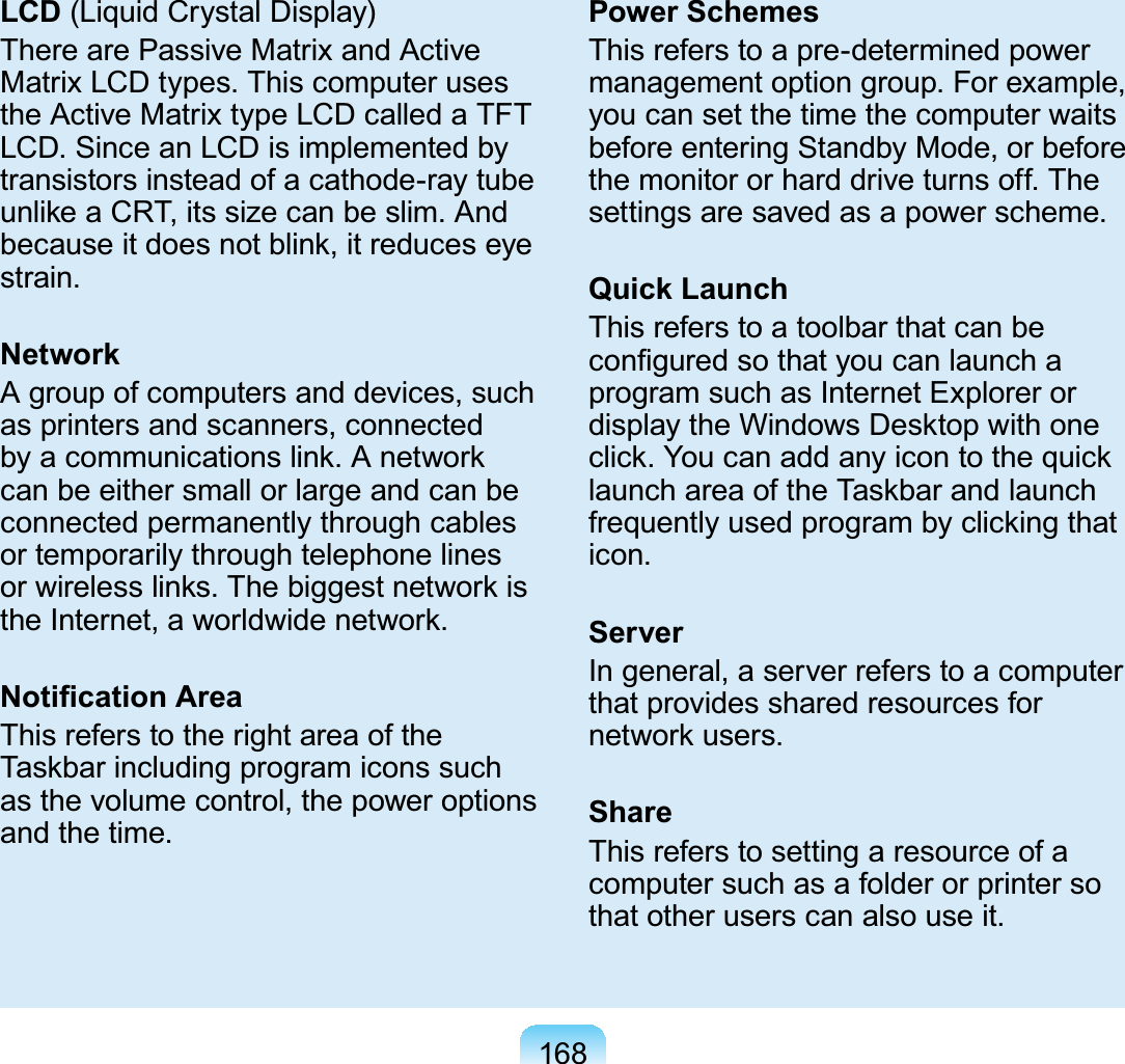 168LCD (Liquid Crystal Display)TherearePassiveMatrixandActiveMatrixLCDtypes.ThiscomputerusestheActiveMatrixtypeLCDcalledaTFTLCD.SinceanLCDisimplementedbytransistorsinsteadofacathode-raytubeXQOLNHD&amp;57LWVVL]HFDQEHVOLP$QGEHFDXVHLWGRHVQRWEOLQNLWUHGXFHVH\Hstrain.NetworkAgroupofcomputersanddevices,suchas printers and scanners, connectedE\DFRPPXQLFDWLRQVOLQN$QHWZRUNcanbeeithersmallorlargeandcanbeconnected permanently through cablesor temporarily through telephone linesRUZLUHOHVVOLQNV7KHELJJHVWQHWZRUNLVWKH,QWHUQHWDZRUOGZLGHQHWZRUN1RWL¿FDWLRQ$UHDThis refers to the right area of the7DVNEDULQFOXGLQJSURJUDPLFRQVVXFKasthevolumecontrol,thepoweroptionsand the time.Power SchemesThis refers to a pre-determined powermanagement option group. For example,youcansetthetimethecomputerwaitsbefore entering Standby Mode, or beforethe monitor or hard drive turns off. Thesettingsaresavedasapowerscheme.Quick LaunchThisreferstoatoolbarthatcanbeFRQ¿JXUHGVRWKDW\RXFDQODXQFKDprogramsuchasInternetExplorerorGLVSOD\WKH:LQGRZV&apos;HVNWRSZLWKRQHFOLFN&lt;RXFDQDGGDQ\LFRQWRWKHTXLFNODXQFKDUHDRIWKH7DVNEDUDQGODXQFKIUHTXHQWO\XVHGSURJUDPE\FOLFNLQJWKDWicon.ServerIngeneral,aserverreferstoacomputerthat provides shared resources forQHWZRUNXVHUVShareThisreferstosettingaresourceofacomputersuchasafolderorprintersothat other users can also use it.