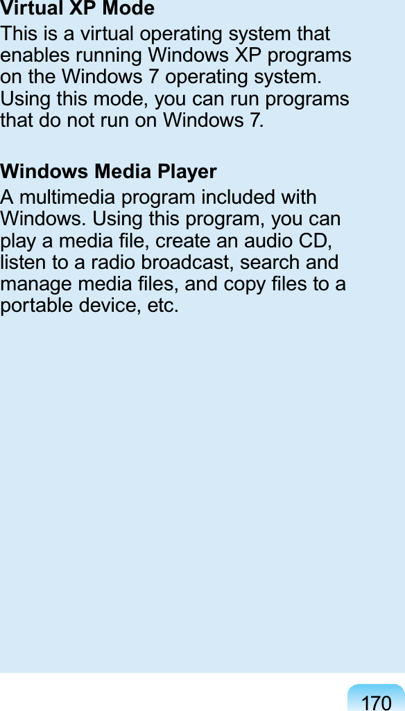 170Virtual XP ModeThis is a virtual operating system thatenables running Windows XP programsontheWindows7operatingsystem.Using this mode, you can run programsthat do not run on Windows 7.Windows Media PlayerA multimedia program included withWindows. Using this program, you canSOD\DPHGLD¿OHFUHDWHDQDXGLR&amp;&apos;listen to a radio broadcast, search andPDQDJHPHGLD¿OHVDQGFRS\¿OHVWRDportable device, etc.