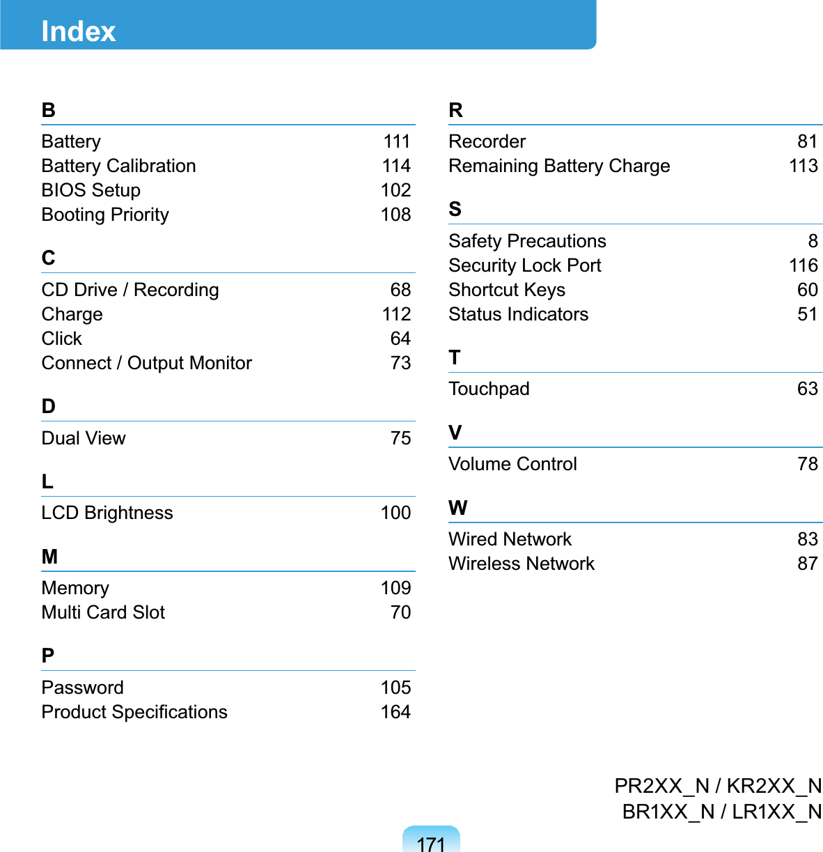 171IndexPR2XX_N/KR2XX_NBR1XX_N/LR1XX_NBBattery 111Battery Calibration 114BIOS Setup 102Booting Priority 108CCD Drive / Recording 68Charge 112&amp;OLFN 64Connect / Output Monitor 73DDual View 75LLCD Brightness 100MMemory 109Multi Card Slot 70PPassword 1053URGXFW6SHFL¿FDWLRQV 164RRecorder 81Remaining Battery Charge 113SSafety Precautions 86HFXULW\/RFN3RUW 116Shortcut Keys 60Status Indicators 51TTouchpad 63VVolume Control 78W:LUHG1HWZRUN 83:LUHOHVV1HWZRUN 87