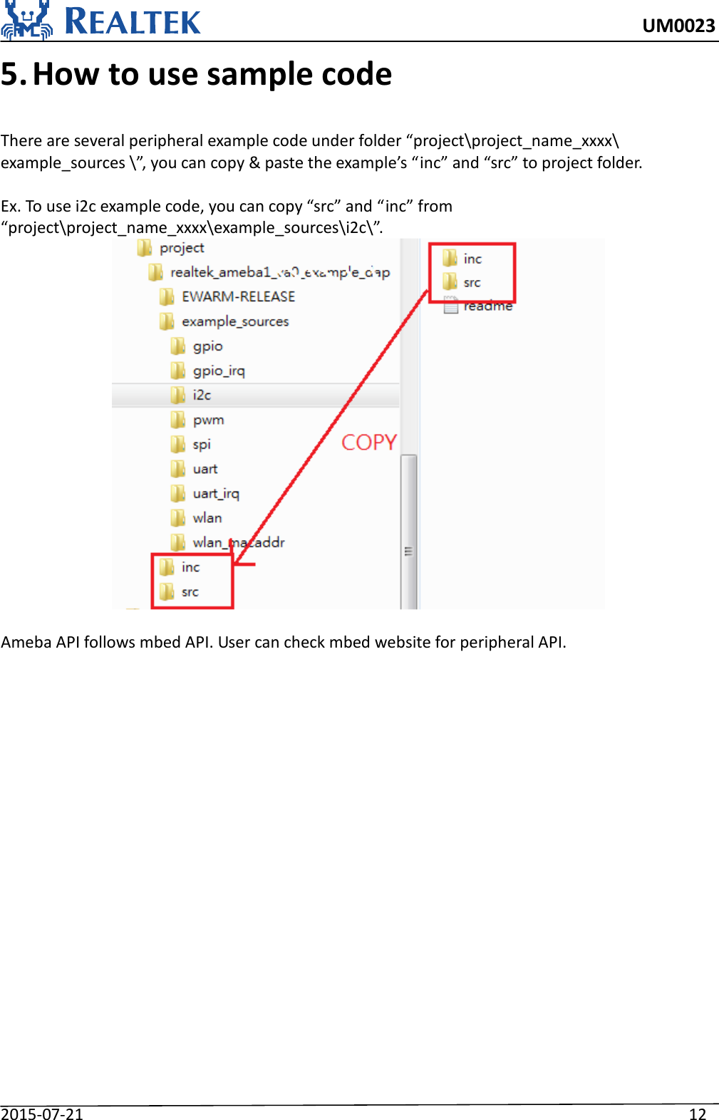     UM0023 2015-07-21                                                                    12 5. How to use sample code  There are several peripheral example code under folder “project\project_name_xxxx\ example_sources \”, you can copy &amp; paste the example’s “inc” and “src” to project folder.  Ex. To use i2c example code, you can copy “src” and “inc” from “project\project_name_xxxx\example_sources\i2c\”.   Ameba API follows mbed API. User can check mbed website for peripheral API.                     