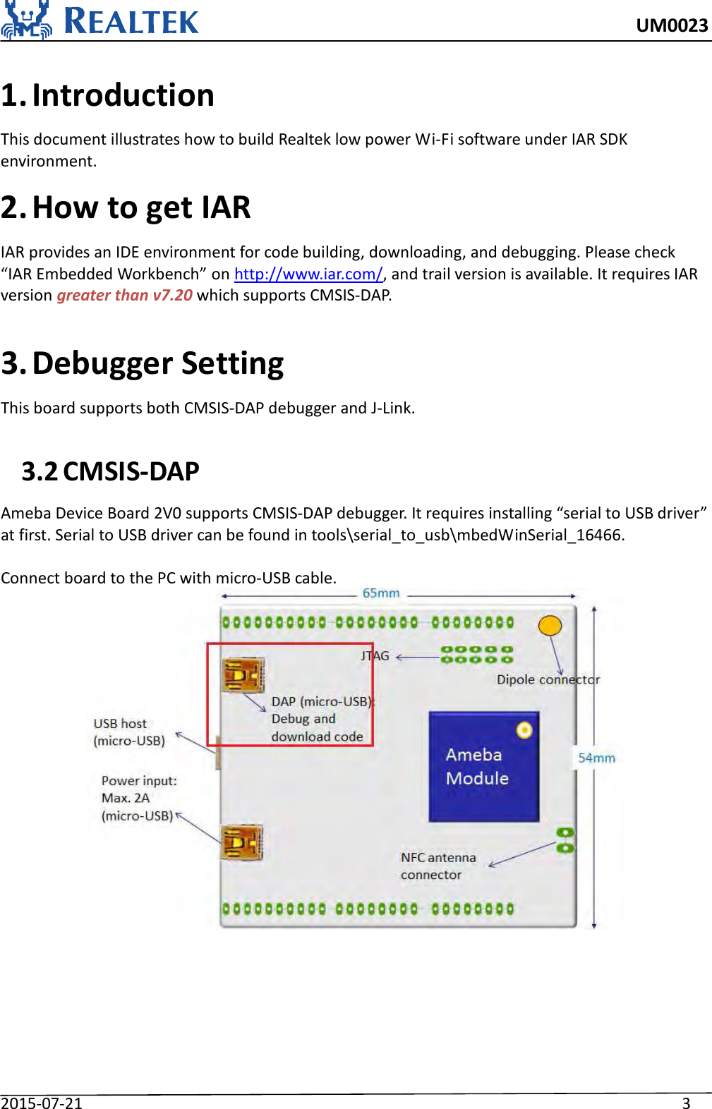     UM0023 2015-07-21                                                                    3    1. Introduction This document illustrates how to build Realtek low power Wi-Fi software under IAR SDK environment.   2. How to get IAR IAR provides an IDE environment for code building, downloading, and debugging. Please check “IAR Embedded Workbench” on http://www.iar.com/, and trail version is available. It requires IAR version greater than v7.20 which supports CMSIS-DAP.  3. Debugger Setting This board supports both CMSIS-DAP debugger and J-Link.  3.2 CMSIS-DAP Ameba Device Board 2V0 supports CMSIS-DAP debugger. It requires installing “serial to USB driver” at first. Serial to USB driver can be found in tools\serial_to_usb\mbedWinSerial_16466.    Connect board to the PC with micro-USB cable.    