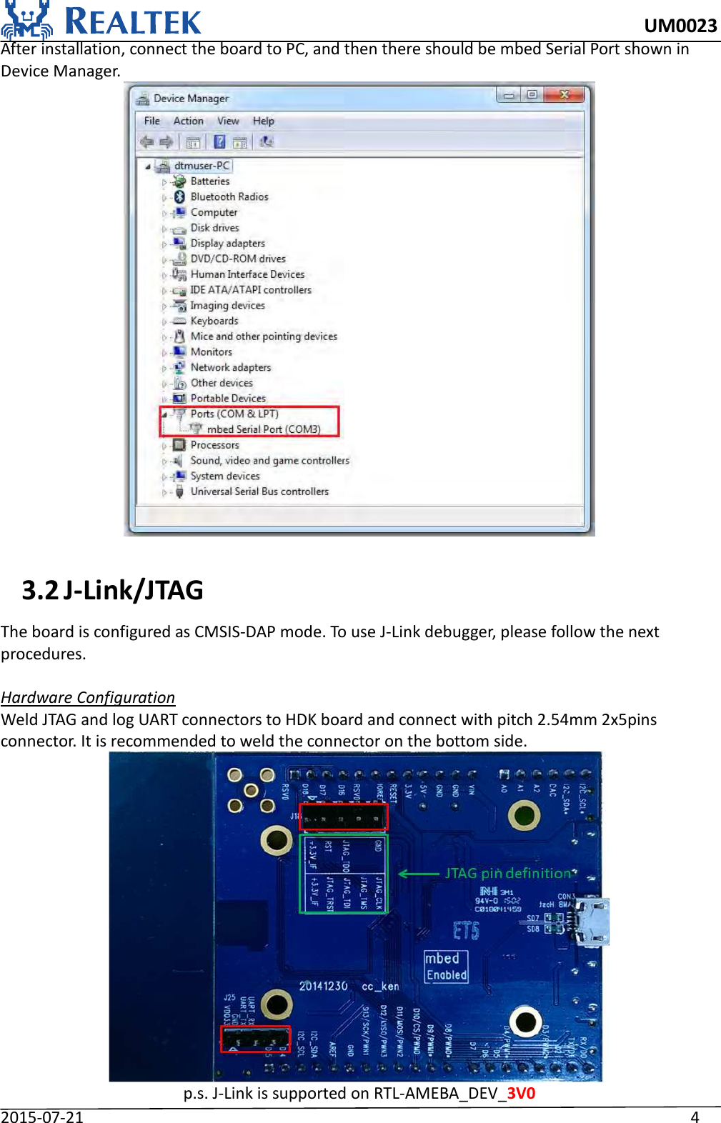     UM0023 2015-07-21                                                                    4 After installation, connect the board to PC, and then there should be mbed Serial Port shown in Device Manager.   3.2 J-Link/JTAG The board is configured as CMSIS-DAP mode. To use J-Link debugger, please follow the next procedures.  Hardware Configuration Weld JTAG and log UART connectors to HDK board and connect with pitch 2.54mm 2x5pins connector. It is recommended to weld the connector on the bottom side.  p.s. J-Link is supported on RTL-AMEBA_DEV_3V0 