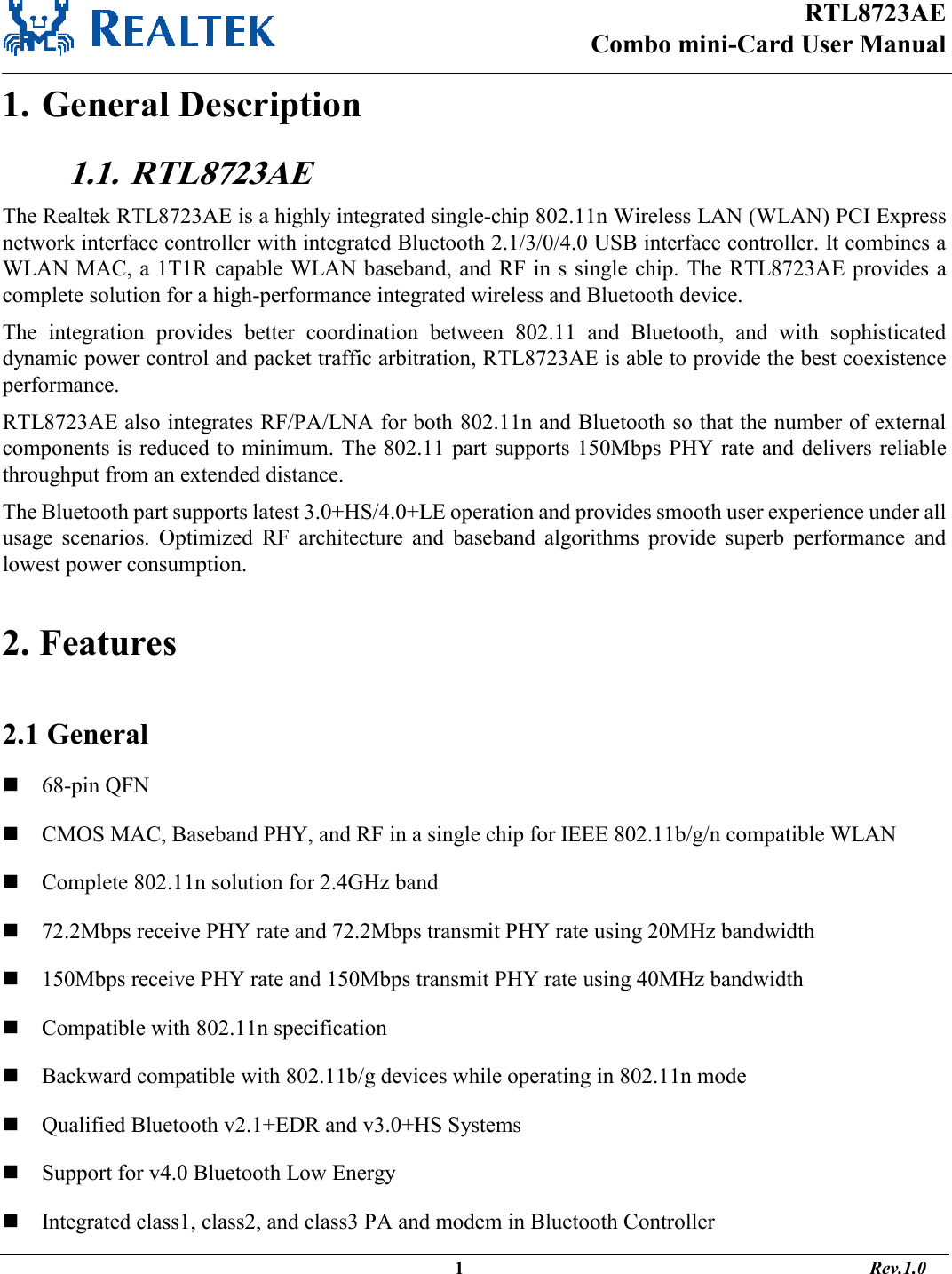 RTL8723AE Combo mini-Card User Manual                                                                                                  1                                                                                       Rev.1.0  1. General Description 1.1.  RTL8723AE The Realtek RTL8723AE is a highly integrated single-chip 802.11n Wireless LAN (WLAN) PCI Express network interface controller with integrated Bluetooth 2.1/3/0/4.0 USB interface controller. It combines a WLAN MAC, a 1T1R capable WLAN baseband, and RF in s single chip.  The RTL8723AE provides  a complete solution for a high-performance integrated wireless and Bluetooth device.  The  integration  provides  better  coordination  between  802.11  and  Bluetooth,  and  with  sophisticated dynamic power control and packet traffic arbitration, RTL8723AE is able to provide the best coexistence performance.  RTL8723AE also integrates RF/PA/LNA for both 802.11n and Bluetooth so that the number of external components is reduced to minimum. The 802.11 part supports 150Mbps PHY rate and delivers reliable throughput from an extended distance.  The Bluetooth part supports latest 3.0+HS/4.0+LE operation and provides smooth user experience under all usage  scenarios.  Optimized  RF  architecture  and  baseband  algorithms  provide  superb  performance  and lowest power consumption.   2. Features  2.1 General  68-pin QFN  CMOS MAC, Baseband PHY, and RF in a single chip for IEEE 802.11b/g/n compatible WLAN  Complete 802.11n solution for 2.4GHz band  72.2Mbps receive PHY rate and 72.2Mbps transmit PHY rate using 20MHz bandwidth  150Mbps receive PHY rate and 150Mbps transmit PHY rate using 40MHz bandwidth  Compatible with 802.11n specification  Backward compatible with 802.11b/g devices while operating in 802.11n mode  Qualified Bluetooth v2.1+EDR and v3.0+HS Systems  Support for v4.0 Bluetooth Low Energy  Integrated class1, class2, and class3 PA and modem in Bluetooth Controller 