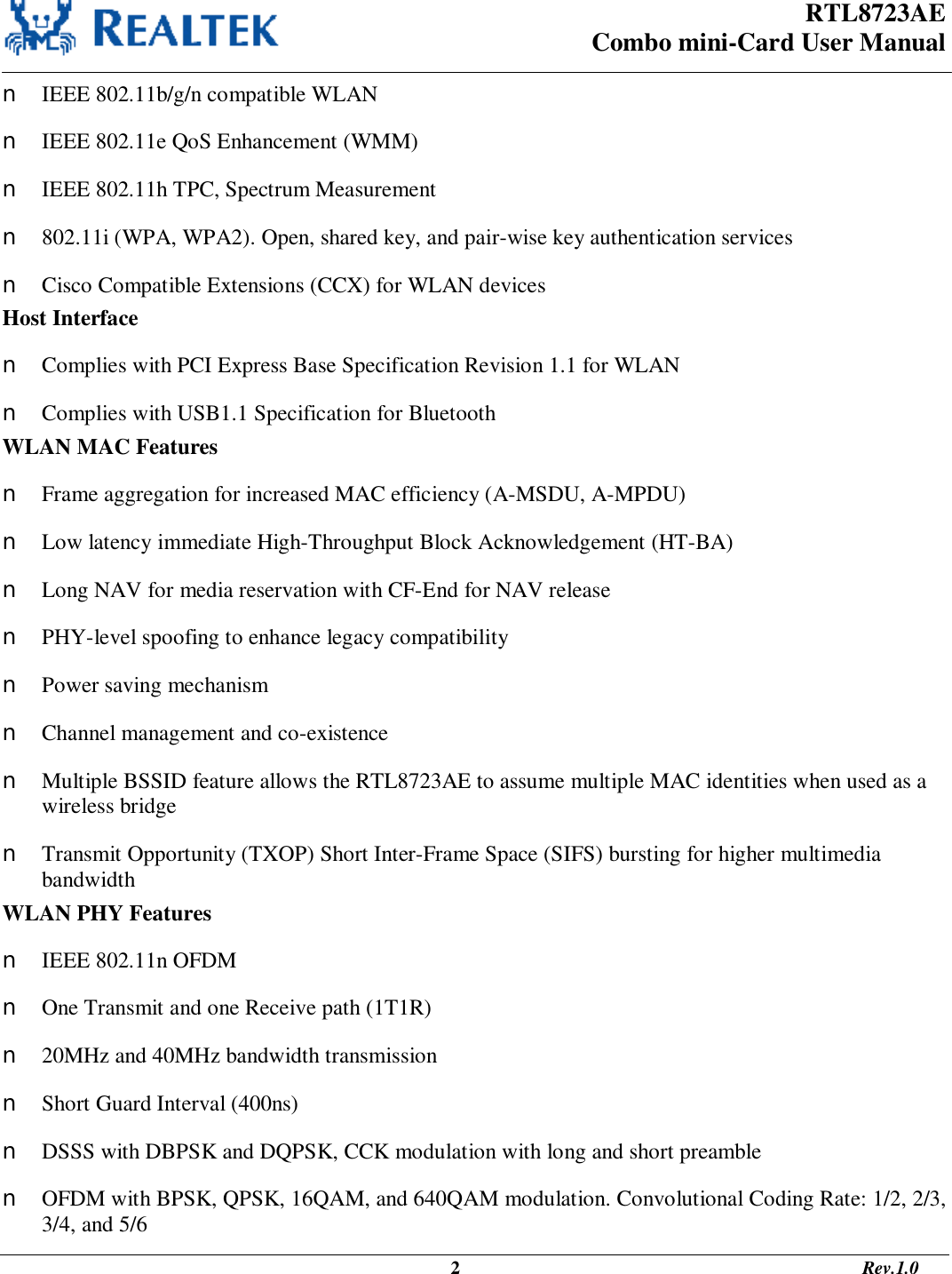 RTL8723AE Combo mini-Card User Manual                                                                                                  2                                                                                       Rev.1.0  n IEEE 802.11b/g/n compatible WLAN n IEEE 802.11e QoS Enhancement (WMM) n IEEE 802.11h TPC, Spectrum Measurement n 802.11i (WPA, WPA2). Open, shared key, and pair-wise key authentication services n Cisco Compatible Extensions (CCX) for WLAN devices Host Interface n Complies with PCI Express Base Specification Revision 1.1 for WLAN n Complies with USB1.1 Specification for Bluetooth WLAN MAC Features n Frame aggregation for increased MAC efficiency (A-MSDU, A-MPDU) n Low latency immediate High-Throughput Block Acknowledgement (HT-BA) n Long NAV for media reservation with CF-End for NAV release n PHY-level spoofing to enhance legacy compatibility n Power saving mechanism n Channel management and co-existence n Multiple BSSID feature allows the RTL8723AE to assume multiple MAC identities when used as a wireless bridge n Transmit Opportunity (TXOP) Short Inter-Frame Space (SIFS) bursting for higher multimedia bandwidth WLAN PHY Features n IEEE 802.11n OFDM n One Transmit and one Receive path (1T1R) n 20MHz and 40MHz bandwidth transmission n Short Guard Interval (400ns) n DSSS with DBPSK and DQPSK, CCK modulation with long and short preamble n OFDM with BPSK, QPSK, 16QAM, and 640QAM modulation. Convolutional Coding Rate: 1/2, 2/3, 3/4, and 5/6 