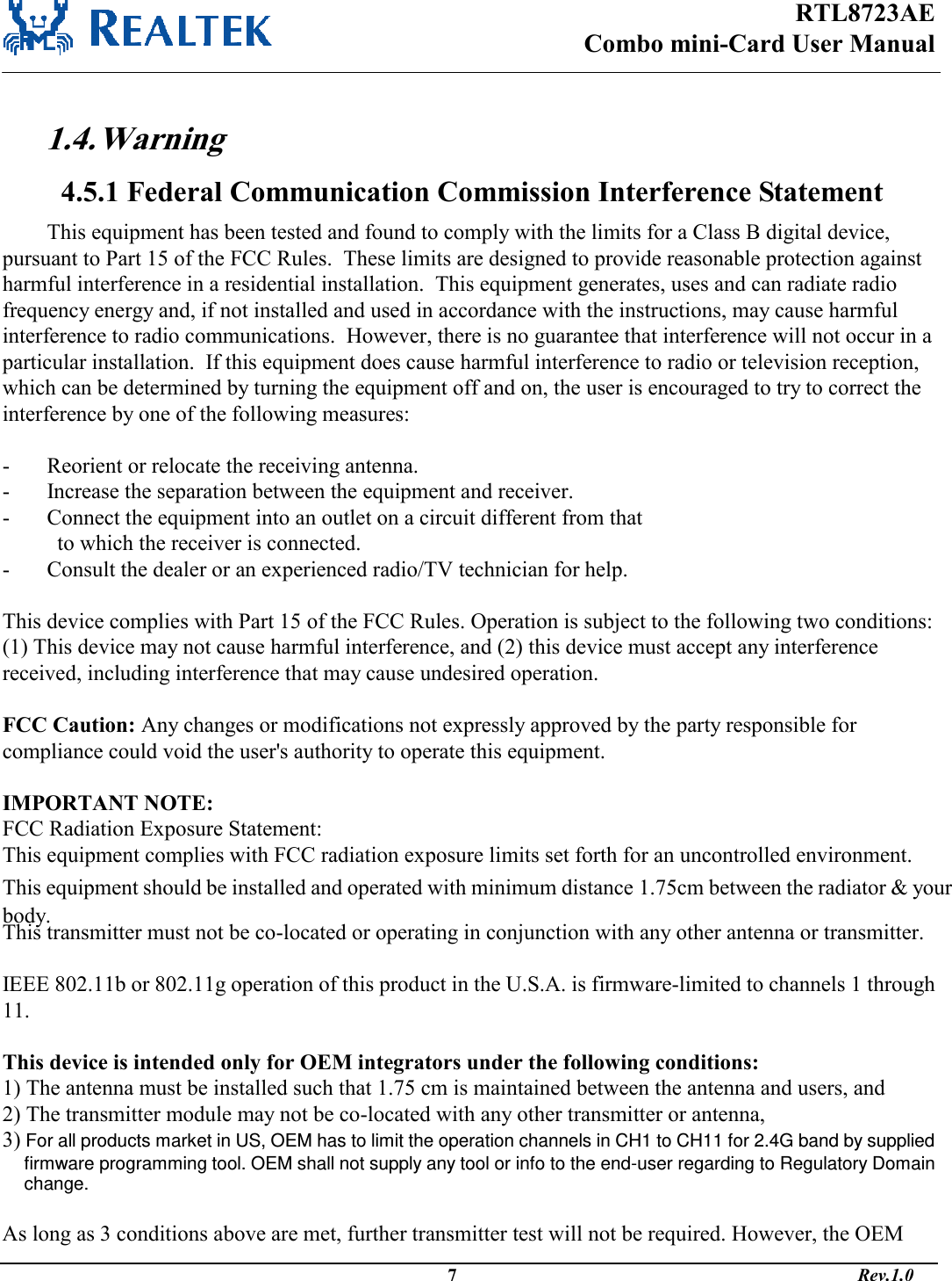 RTL8723AE Combo mini-Card User Manual                                                                                              7                                                                                       Rev.1.0   1.4. Warning  4.5.1 Federal Communication Commission Interference Statement This equipment has been tested and found to comply with the limits for a Class B digital device, pursuant to Part 15 of the FCC Rules.  These limits are designed to provide reasonable protection against harmful interference in a residential installation.  This equipment generates, uses and can radiate radio frequency energy and, if not installed and used in accordance with the instructions, may cause harmful interference to radio communications.  However, there is no guarantee that interference will not occur in a particular installation.  If this equipment does cause harmful interference to radio or television reception, which can be determined by turning the equipment off and on, the user is encouraged to try to correct the interference by one of the following measures:  -  Reorient or relocate the receiving antenna. -  Increase the separation between the equipment and receiver. -  Connect the equipment into an outlet on a circuit different from that to which the receiver is connected. -  Consult the dealer or an experienced radio/TV technician for help.  This device complies with Part 15 of the FCC Rules. Operation is subject to the following two conditions: (1) This device may not cause harmful interference, and (2) this device must accept any interference received, including interference that may cause undesired operation.  FCC Caution: Any changes or modifications not expressly approved by the party responsible for compliance could void the user&apos;s authority to operate this equipment.  IMPORTANT NOTE: FCC Radiation Exposure Statement: This equipment complies with FCC radiation exposure limits set forth for an uncontrolled environment. This equipment should be installed and operated with minimum distance 1.75cm between the radiator &amp; your body. This transmitter must not be co-located or operating in conjunction with any other antenna or transmitter.  IEEE 802.11b or 802.11g operation of this product in the U.S.A. is firmware-limited to channels 1 through 11.  This device is intended only for OEM integrators under the following conditions: 1) The antenna must be installed such that 1.75 cm is maintained between the antenna and users, and  2) The transmitter module may not be co-located with any other transmitter or antenna,  3) For all products market in US, OEM has to limit the operation channels in CH1 to CH11 for 2.4G band by supplied firmware programming tool. OEM shall not supply any tool or info to the end-user regarding to Regulatory Domain change.  As long as 3 conditions above are met, further transmitter test will not be required. However, the OEM 