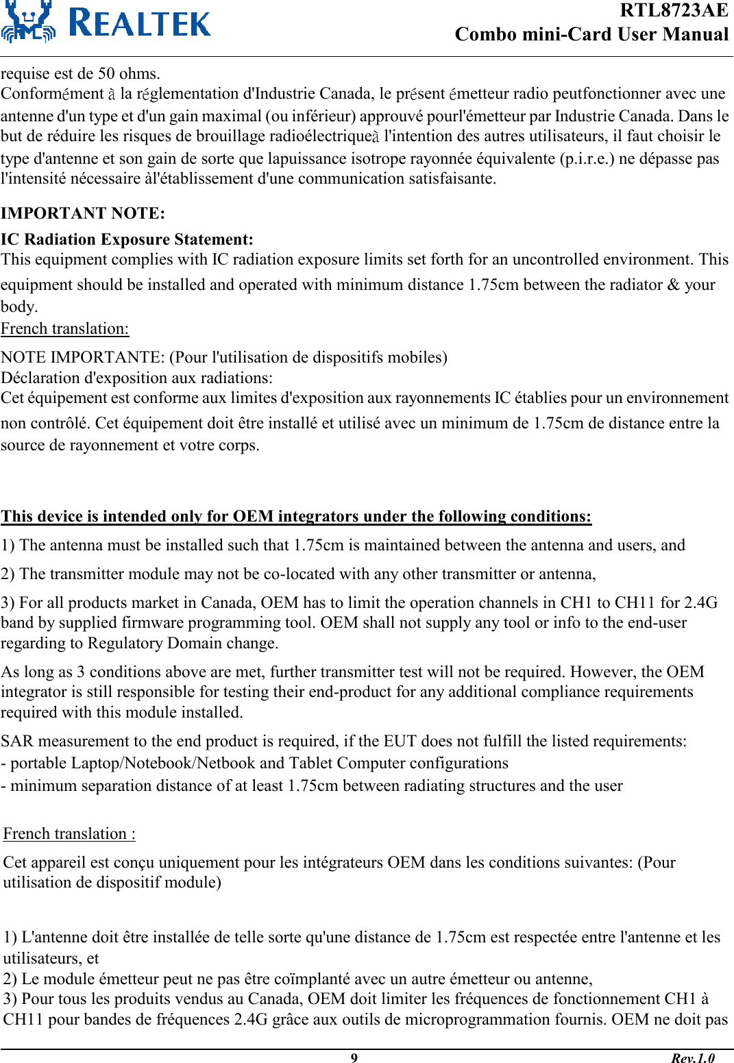 RTL8723AE Combo mini-Card User Manual                                                                                              9                                                                                       Rev.1.0  requise est de 50 ohms. Conformément à la réglementation d&apos;Industrie Canada, le présent émetteur radio peutfonctionner avec une antenne d&apos;un type et d&apos;un gain maximal (ou inférieur) approuvé pourl&apos;émetteur par Industrie Canada. Dans le but de réduire les risques de brouillage radioélectriqueà l&apos;intention des autres utilisateurs, il faut choisir le type d&apos;antenne et son gain de sorte que lapuissance isotrope rayonnée équivalente (p.i.r.e.) ne dépasse pas l&apos;intensité nécessaire àl&apos;établissement d&apos;une communication satisfaisante.  IMPORTANT NOTE: IC Radiation Exposure Statement: This equipment complies with IC radiation exposure limits set forth for an uncontrolled environment. This equipment should be installed and operated with minimum distance 1.75cm between the radiator &amp; your body. French translation: NOTE IMPORTANTE: (Pour l&apos;utilisation de dispositifs mobiles) Déclaration d&apos;exposition aux radiations: Cet équipement est conforme aux limites d&apos;exposition aux rayonnements IC établies pour un environnement non contrôlé. Cet équipement doit être installé et utilisé avec un minimum de 1.75cm de distance entre la source de rayonnement et votre corps.   This device is intended only for OEM integrators under the following conditions: 1) The antenna must be installed such that 1.75cm is maintained between the antenna and users, and  2) The transmitter module may not be co-located with any other transmitter or antenna,  3) For all products market in Canada, OEM has to limit the operation channels in CH1 to CH11 for 2.4G band by supplied firmware programming tool. OEM shall not supply any tool or info to the end-user regarding to Regulatory Domain change. As long as 3 conditions above are met, further transmitter test will not be required. However, the OEM integrator is still responsible for testing their end-product for any additional compliance requirements required with this module installed. SAR measurement to the end product is required, if the EUT does not fulfill the listed requirements: - portable Laptop/Notebook/Netbook and Tablet Computer configurations - minimum separation distance of at least 1.75cm between radiating structures and the user French translation : Cet appareil est conçu uniquement pour les intégrateurs OEM dans les conditions suivantes: (Pour utilisation de dispositif module)  1) L&apos;antenne doit être installée de telle sorte qu&apos;une distance de 1.75cm est respectée entre l&apos;antenne et les utilisateurs, et 2) Le module émetteur peut ne pas être coïmplanté avec un autre émetteur ou antenne, 3) Pour tous les produits vendus au Canada, OEM doit limiter les fréquences de fonctionnement CH1 à CH11 pour bandes de fréquences 2.4G grâce aux outils de microprogrammation fournis. OEM ne doit pas 