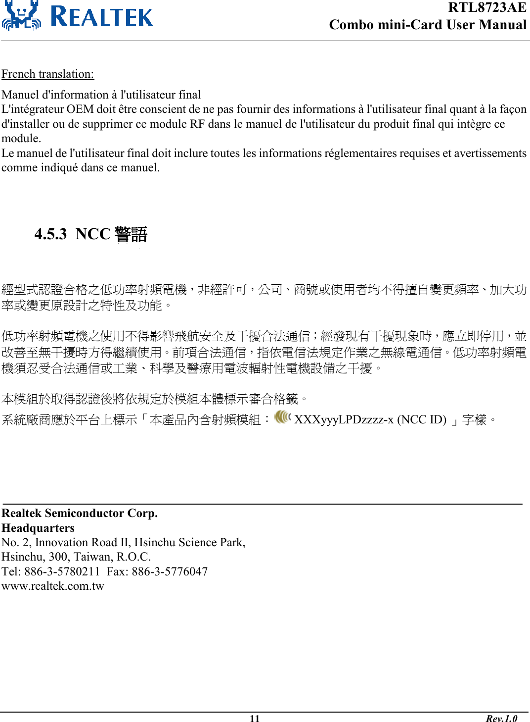 RTL8723AE Combo mini-Card User Manual                                                                                              11                                                                                       Rev.1.0   French translation: Manuel d&apos;information à l&apos;utilisateur final L&apos;intégrateur OEM doit être conscient de ne pas fournir des informations à l&apos;utilisateur final quant à la façon d&apos;installer ou de supprimer ce module RF dans le manuel de l&apos;utilisateur du produit final qui intègre ce module. Le manuel de l&apos;utilisateur final doit inclure toutes les informations réglementaires requises et avertissements comme indiqué dans ce manuel.    4.5.3  NCC 警語   經型式認證合格之低功率射頻電機，非經許可，公司商號或使用者均不得擅自變更頻率加大功率或變更原設計之特性及功能   低功率射頻電機之使用不得影響飛航安全及干擾合法通信；經發現有干擾現象時，應立即停用，並改善至無干擾時方得繼續使用前項合法通信，指依電信法規定作業之無線電通信低功率射頻電機須忍受合法通信或工業科學及醫療用電波輻射性電機設備之干擾  本模組於取得認證後將依規定於模組本體標示審合格籤 系統廠商應於平台上標示本產品內含射頻模組：  XXXyyyLPDzzzz-x (NCC ID) 字樣       Realtek Semiconductor Corp. Headquarters No. 2, Innovation Road II, Hsinchu Science Park, Hsinchu, 300, Taiwan, R.O.C. Tel: 886-3-5780211  Fax: 886-3-5776047 www.realtek.com.tw 