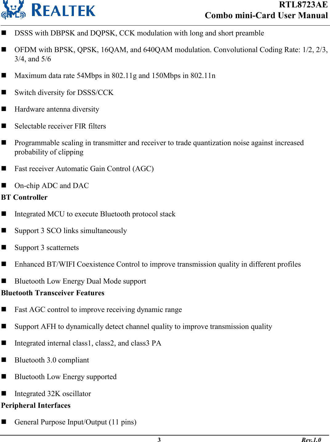 RTL8723AE Combo mini-Card User Manual                                                                                                  3                                                                                       Rev.1.0   DSSS with DBPSK and DQPSK, CCK modulation with long and short preamble  OFDM with BPSK, QPSK, 16QAM, and 640QAM modulation. Convolutional Coding Rate: 1/2, 2/3, 3/4, and 5/6  Maximum data rate 54Mbps in 802.11g and 150Mbps in 802.11n  Switch diversity for DSSS/CCK  Hardware antenna diversity  Selectable receiver FIR filters  Programmable scaling in transmitter and receiver to trade quantization noise against increased probability of clipping  Fast receiver Automatic Gain Control (AGC)  On-chip ADC and DAC BT Controller  Integrated MCU to execute Bluetooth protocol stack   Support 3 SCO links simultaneously  Support 3 scatternets  Enhanced BT/WIFI Coexistence Control to improve transmission quality in different profiles  Bluetooth Low Energy Dual Mode support Bluetooth Transceiver Features  Fast AGC control to improve receiving dynamic range   Support AFH to dynamically detect channel quality to improve transmission quality  Integrated internal class1, class2, and class3 PA  Bluetooth 3.0 compliant  Bluetooth Low Energy supported  Integrated 32K oscillator Peripheral Interfaces  General Purpose Input/Output (11 pins) 