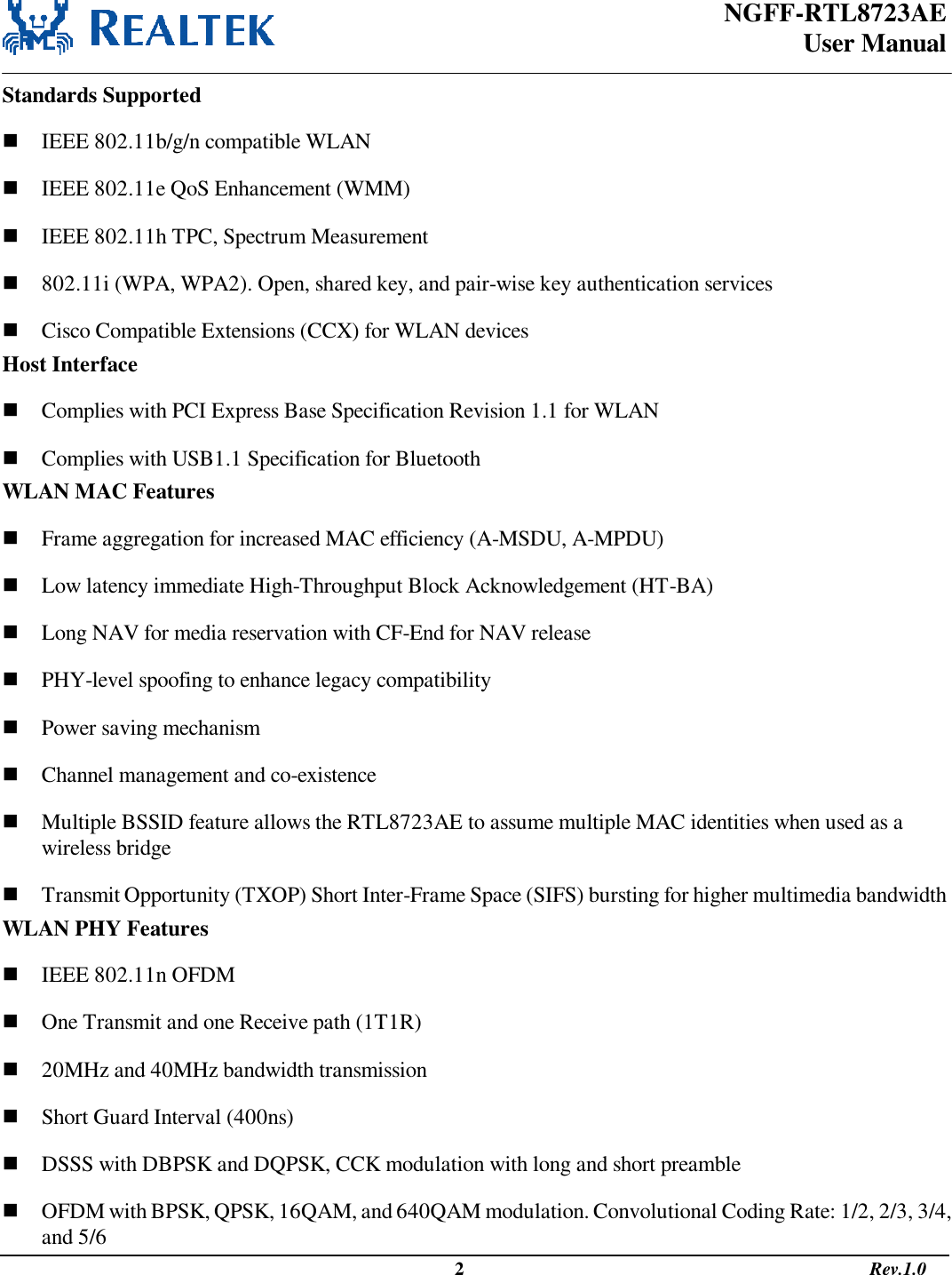 NGFF-RTL8723AE  User Manual                                                                                                  2                                                                                       Rev.1.0  Standards Supported  IEEE 802.11b/g/n compatible WLAN  IEEE 802.11e QoS Enhancement (WMM)  IEEE 802.11h TPC, Spectrum Measurement  802.11i (WPA, WPA2). Open, shared key, and pair-wise key authentication services  Cisco Compatible Extensions (CCX) for WLAN devices Host Interface  Complies with PCI Express Base Specification Revision 1.1 for WLAN  Complies with USB1.1 Specification for Bluetooth WLAN MAC Features  Frame aggregation for increased MAC efficiency (A-MSDU, A-MPDU)  Low latency immediate High-Throughput Block Acknowledgement (HT-BA)  Long NAV for media reservation with CF-End for NAV release  PHY-level spoofing to enhance legacy compatibility  Power saving mechanism  Channel management and co-existence  Multiple BSSID feature allows the RTL8723AE to assume multiple MAC identities when used as a wireless bridge  Transmit Opportunity (TXOP) Short Inter-Frame Space (SIFS) bursting for higher multimedia bandwidth WLAN PHY Features  IEEE 802.11n OFDM  One Transmit and one Receive path (1T1R)  20MHz and 40MHz bandwidth transmission  Short Guard Interval (400ns)  DSSS with DBPSK and DQPSK, CCK modulation with long and short preamble  OFDM with BPSK, QPSK, 16QAM, and 640QAM modulation. Convolutional Coding Rate: 1/2, 2/3, 3/4, and 5/6 