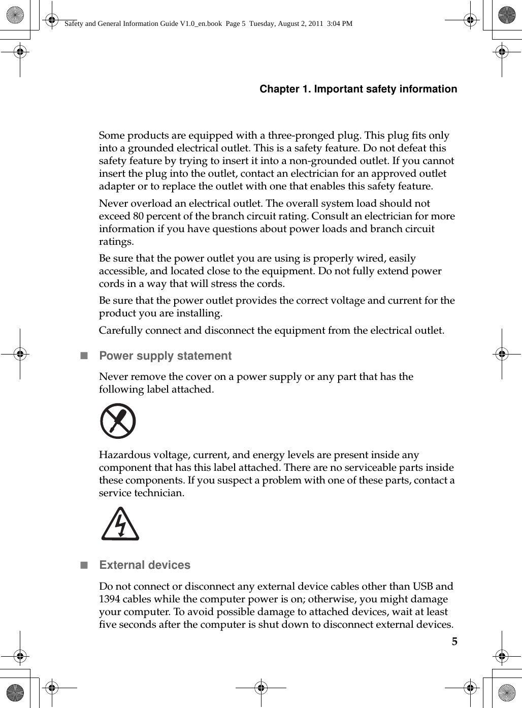 Chapter 1. Important safety information5Some products are equipped with a three-pronged plug. This plug fits only into a grounded electrical outlet. This is a safety feature. Do not defeat this safety feature by trying to insert it into a non-grounded outlet. If you cannot insert the plug into the outlet, contact an electrician for an approved outlet adapter or to replace the outlet with one that enables this safety feature.Never overload an electrical outlet. The overall system load should not exceed 80 percent of the branch circuit rating. Consult an electrician for more information if you have questions about power loads and branch circuit ratings.Be sure that the power outlet you are using is properly wired, easily accessible, and located close to the equipment. Do not fully extend power cords in a way that will stress the cords.Be sure that the power outlet provides the correct voltage and current for the product you are installing.Carefully connect and disconnect the equipment from the electrical outlet.Power supply statementNever remove the cover on a power supply or any part that has the following label attached.Hazardous voltage, current, and energy levels are present inside any component that has this label attached. There are no serviceable parts inside these components. If you suspect a problem with one of these parts, contact a service technician.External devicesDo not connect or disconnect any external device cables other than USB and 1394 cables while the computer power is on; otherwise, you might damage your computer. To avoid possible damage to attached devices, wait at least five seconds after the computer is shut down to disconnect external devices.Safety and General Information Guide V1.0_en.book  Page 5  Tuesday, August 2, 2011  3:04 PM