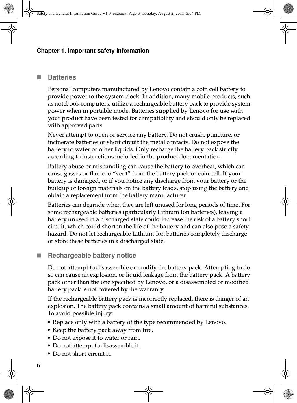 6Chapter 1. Important safety informationBatteriesPersonal computers manufactured by Lenovo contain a coin cell battery to provide power to the system clock. In addition, many mobile products, such as notebook computers, utilize a rechargeable battery pack to provide system power when in portable mode. Batteries supplied by Lenovo for use with your product have been tested for compatibility and should only be replaced with approved parts.Never attempt to open or service any battery. Do not crush, puncture, or incinerate batteries or short circuit the metal contacts. Do not expose the battery to water or other liquids. Only recharge the battery pack strictly according to instructions included in the product documentation.Battery abuse or mishandling can cause the battery to overheat, which can cause gasses or flame to “vent” from the battery pack or coin cell. If your battery is damaged, or if you notice any discharge from your battery or the buildup of foreign materials on the battery leads, stop using the battery and obtain a replacement from the battery manufacturer.Batteries can degrade when they are left unused for long periods of time. For some rechargeable batteries (particularly Lithium Ion batteries), leaving a battery unused in a discharged state could increase the risk of a battery short circuit, which could shorten the life of the battery and can also pose a safety hazard. Do not let rechargeable Lithium-Ion batteries completely discharge or store these batteries in a discharged state.Rechargeable battery noticeDo not attempt to disassemble or modify the battery pack. Attempting to do so can cause an explosion, or liquid leakage from the battery pack. A battery pack other than the one specified by Lenovo, or a disassembled or modified battery pack is not covered by the warranty.If the rechargeable battery pack is incorrectly replaced, there is danger of an explosion. The battery pack contains a small amount of harmful substances. To avoid possible injury:• Replace only with a battery of the type recommended by Lenovo.• Keep the battery pack away from fire.• Do not expose it to water or rain.• Do not attempt to disassemble it.• Do not short-circuit it.Safety and General Information Guide V1.0_en.book  Page 6  Tuesday, August 2, 2011  3:04 PM
