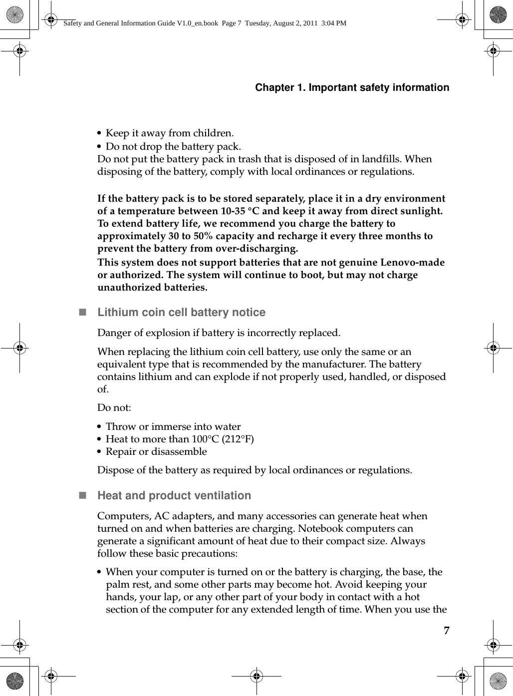 Chapter 1. Important safety information7• Keep it away from children.• Do not drop the battery pack.Do not put the battery pack in trash that is disposed of in landfills. When disposing of the battery, comply with local ordinances or regulations.If the battery pack is to be stored separately, place it in a dry environment of a temperature between 10-35 °C and keep it away from direct sunlight. To extend battery life, we recommend you charge the battery to approximately 30 to 50% capacity and recharge it every three months to prevent the battery from over-discharging. This system does not support batteries that are not genuine Lenovo-made or authorized. The system will continue to boot, but may not charge unauthorized batteries.Lithium coin cell battery noticeDanger of explosion if battery is incorrectly replaced.When replacing the lithium coin cell battery, use only the same or an equivalent type that is recommended by the manufacturer. The battery contains lithium and can explode if not properly used, handled, or disposed of.Do not:• Throw or immerse into water• Heat to more than 100°C (212°F)• Repair or disassembleDispose of the battery as required by local ordinances or regulations.Heat and product ventilationComputers, AC adapters, and many accessories can generate heat when turned on and when batteries are charging. Notebook computers can generate a significant amount of heat due to their compact size. Always follow these basic precautions:• When your computer is turned on or the battery is charging, the base, the palm rest, and some other parts may become hot. Avoid keeping your hands, your lap, or any other part of your body in contact with a hot section of the computer for any extended length of time. When you use the Safety and General Information Guide V1.0_en.book  Page 7  Tuesday, August 2, 2011  3:04 PM
