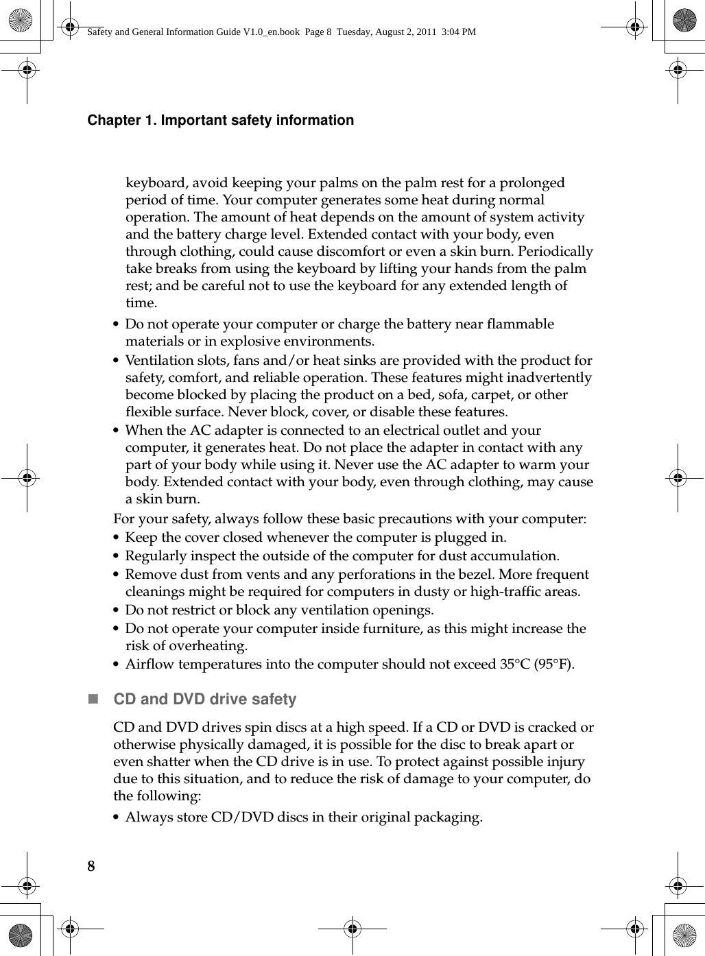 8Chapter 1. Important safety informationkeyboard, avoid keeping your palms on the palm rest for a prolonged period of time. Your computer generates some heat during normal operation. The amount of heat depends on the amount of system activity and the battery charge level. Extended contact with your body, even through clothing, could cause discomfort or even a skin burn. Periodically take breaks from using the keyboard by lifting your hands from the palm rest; and be careful not to use the keyboard for any extended length of time.• Do not operate your computer or charge the battery near flammable materials or in explosive environments.• Ventilation slots, fans and/or heat sinks are provided with the product for safety, c o m fort, and reliable operation. These features might inadvertently become blocked by placing the product on a bed, sofa, carpet, or other flexible surface. Never block, cover, or disable these features.• When the AC adapter is connected to an electrical outlet and your computer, it generates heat. Do not place the adapter in contact with any part of your body while using it. Never use the AC adapter to warm your body. Extended contact with your body, even through clothing, may cause a skin burn.For your safety, always follow these basic precautions with your computer:• Keep the cover closed whenever the computer is plugged in.• Regularly inspect the outside of the computer for dust accumulation.• Remove dust from vents and any perforations in the bezel. More frequent cleanings might be required for computers in dusty or high-traffic areas.• Do not restrict or block any ventilation openings.• Do not operate your computer inside furniture, as this might increase the risk of overheating.• Airflow temperatures into the computer should not exceed 35°C (95°F).CD and DVD drive safetyCD and DVD drives spin discs at a high speed. If a CD or DVD is cracked or otherwise physically damaged, it is possible for the disc to break apart or even shatter when the CD drive is in use. To protect against possible injury due to this situation, and to reduce the risk of damage to your computer, do the following:• Always store CD/DVD discs in their original packaging.Safety and General Information Guide V1.0_en.book  Page 8  Tuesday, August 2, 2011  3:04 PM