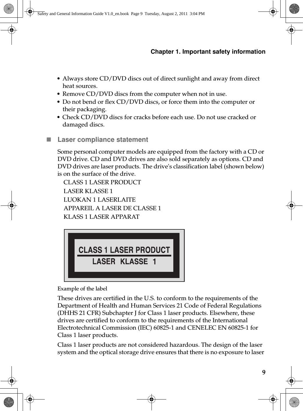 Chapter 1. Important safety information9• Always store CD/DVD discs out of direct sunlight and away from direct heat sources.• Remove CD/DVD discs from the computer when not in use.• Do not bend or flex CD/DVD discs, or force them into the computer or their packaging.• Check CD/DVD discs for cracks before each use. Do not use cracked or damaged discs.Laser compliance statementSome personal computer models are equipped from the factory with a CD or DVD drive. CD and DVD drives are also sold separately as options. CD and DVD drives are laser products. The drive&apos;s classification label (shown below) is on the surface of the drive.CLASS 1 LASER PRODUCTLASER KLASSE 1LUOKAN 1 LASERLAITEAPPAREIL A LASER DE CLASSE 1KLASS 1 LASER APPARATExample of the labelThese drives are certified in the U.S. to conform to the requirements of the Department of Health and Human Services 21 Code of Federal Regulations (DHHS 21 CFR) Subchapter J for Class 1 laser products. Elsewhere, these drives are certified to conform to the requirements of the International Electrotechnical Commission (IEC) 60825-1 and CENELEC EN 60825-1 for Class 1 laser products.Class 1 laser products are not considered hazardous. The design of the laser system and the optical storage drive ensures that there is no exposure to laser Safety and General Information Guide V1.0_en.book  Page 9  Tuesday, August 2, 2011  3:04 PM