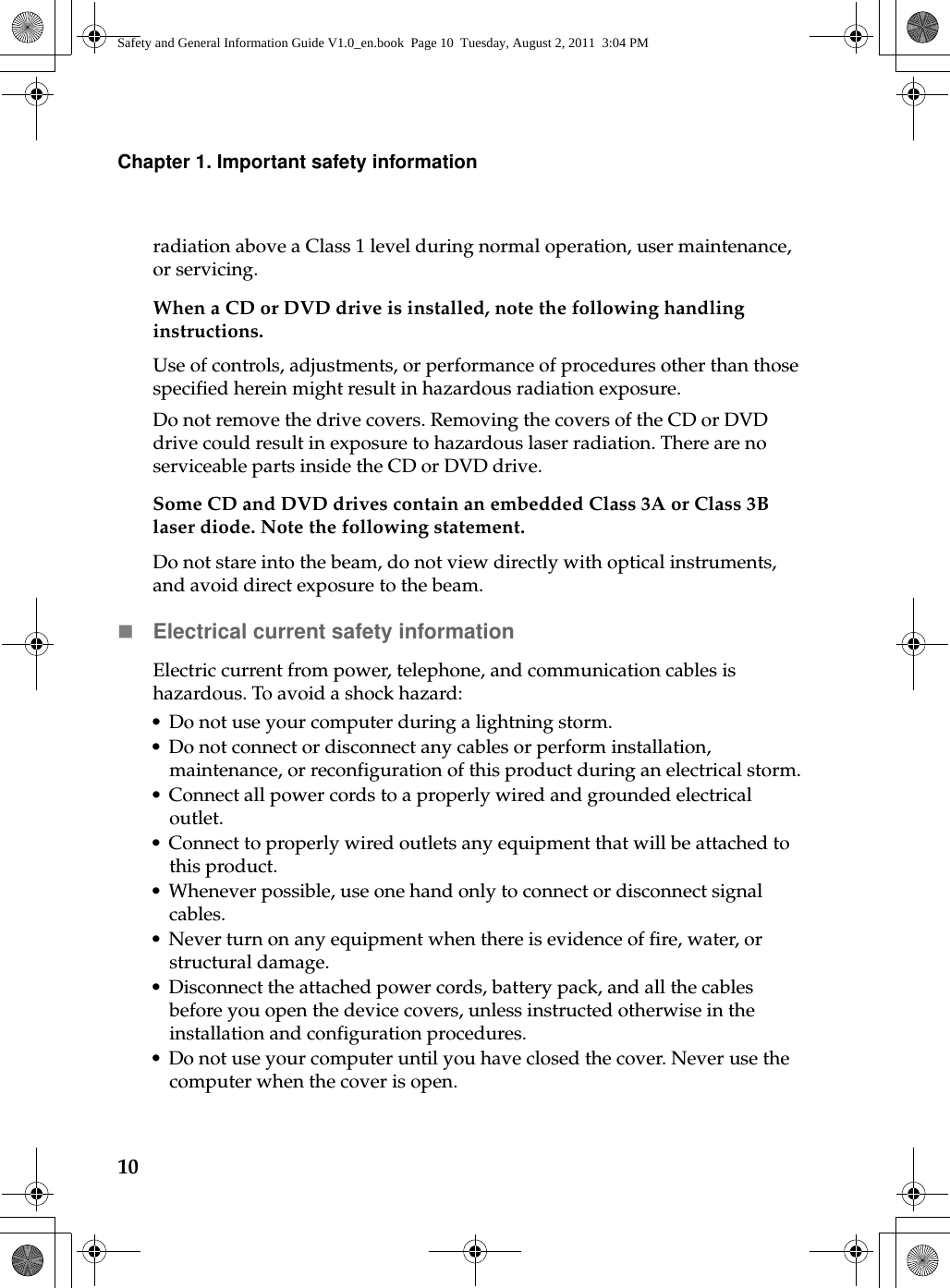 10Chapter 1. Important safety informationradiation above a Class 1 level during normal operation, user maintenance, or servicing.When a CD or DVD drive is installed, note the following handling instructions.Use of controls, adjustments, or performance of procedures other than those specified herein might result in hazardous radiation exposure.Do not remove the drive covers. Removing the covers of the CD or DVD drive could result in exposure to hazardous laser radiation. There are no serviceable parts inside the CD or DVD drive.Some CD and DVD drives contain an embedded Class 3A or Class 3B laser diode. Note the following statement.Do not stare into the beam, do not view directly with optical instruments, and avoid direct exposure to the beam.Electrical current safety informationElectric current from power, telephone, and communication cables is hazardous. To avoid a shock hazard:• Do not use your computer during a lightning storm.• Do not connect or disconnect any cables or perform installation, maintenance, or reconfiguration of this product during an electrical storm.• Connect all power cords to a properly wired and grounded electrical outlet.• Connect to properly wired outlets any equipment that will be attached to this product.• Whenever possible, use one hand only to connect or disconnect signal cables.• Never turn on any equipment when there is evidence of fire, water, or structural damage.• Disconnect the attached power cords, battery pack, and all the cables before you open the device covers, unless instructed otherwise in the installation and configuration procedures.• Do not use your computer until you have closed the cover. Never use the computer when the cover is open.Safety and General Information Guide V1.0_en.book  Page 10  Tuesday, August 2, 2011  3:04 PM