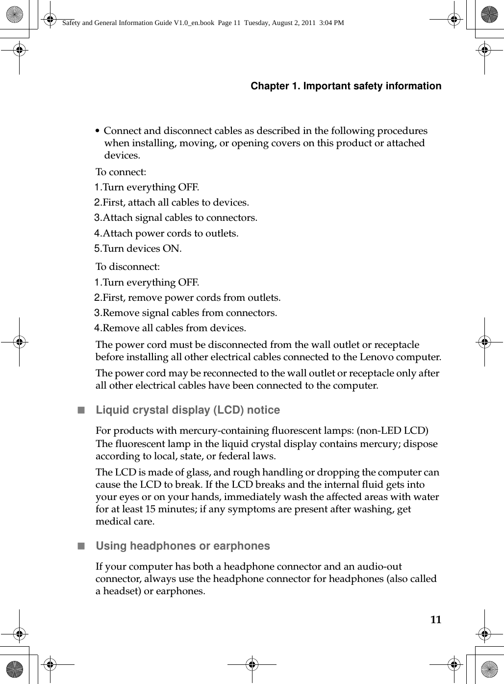 Chapter 1. Important safety information11• Connect and disconnect cables as described in the following procedures when installing, moving, or opening covers on this product or attached devices.To connect:1.Turn everything OFF.2.First, attach all cables to devices.3.Attach signal cables to connectors.4.Attach power cords to outlets.5.Turn devices ON.To disconnect:1.Turn everything OFF.2.First, remove power cords from outlets.3.Remove signal cables from connectors.4.Remove all cables from devices.The power cord must be disconnected from the wall outlet or receptacle before installing all other electrical cables connected to the Lenovo computer.The power cord may be reconnected to the wall outlet or receptacle only after all other electrical cables have been connected to the computer.Liquid crystal display (LCD) noticeFor products with mercury-containing fluorescent lamps: (non-LED LCD)The fluorescent lamp in the liquid crystal display contains mercury; dispose according to local, state, or federal laws.The LCD is made of glass, and rough handling or dropping the computer can cause the LCD to break. If the LCD breaks and the internal fluid gets into your eyes or on your hands, immediately wash the affected areas with water for at least 15 minutes; if any symptoms are present after washing, get medical care.Using headphones or earphonesIf your computer has both a headphone connector and an audio-out connector, always use the headphone connector for headphones (also called a headset) or earphones.Safety and General Information Guide V1.0_en.book  Page 11  Tuesday, August 2, 2011  3:04 PM