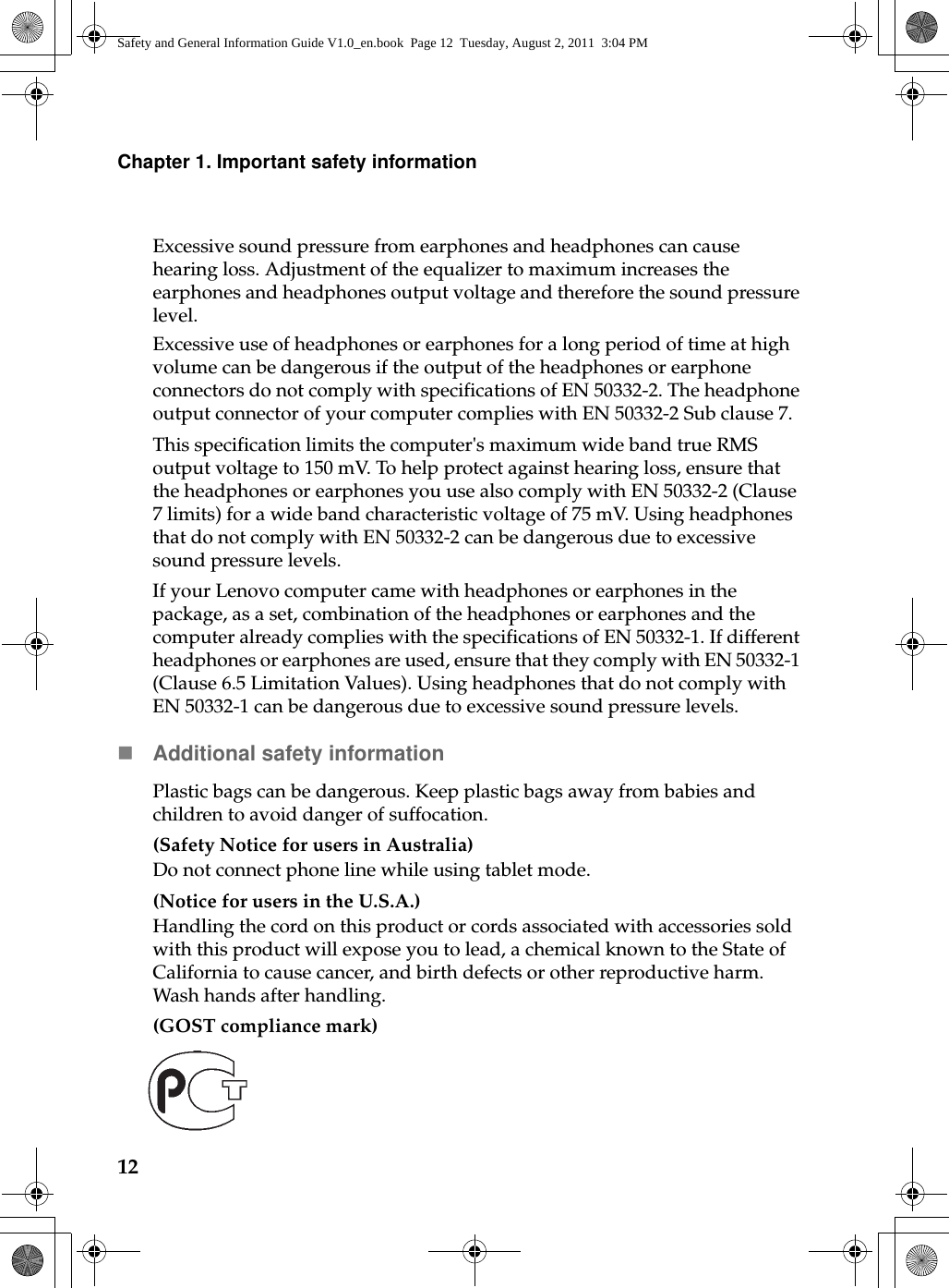 12Chapter 1. Important safety informationExcessive sound pressure from earphones and headphones can cause hearing loss. Adjustment of the equalizer to maximum increases the earphones and headphones output voltage and therefore the sound pressure level.Excessive use of headphones or earphones for a long period of time at high volume can be dangerous if the output of the headphones or earphone connectors do not comply with specifications of EN 50332-2. The headphone output connector of your computer complies with EN 50332-2 Sub clause 7.This specification limits the computer&apos;s maximum wide band true RMS output voltage to 150 mV. To help protect against hearing loss, ensure that the headphones or earphones you use also comply with EN 50332-2 (Clause 7 limits) for a wide band characteristic voltage of 75 mV. Using headphones that do not comply with EN 50332-2 can be dangerous due to excessive sound pressure levels.If your Lenovo computer came with headphones or earphones in the package, as a set, combination of the headphones or earphones and the computer already complies with the specifications of EN 50332-1. If different headphones or earphones are used, ensure that they comply with EN 50332-1 (Clause 6.5 Limitation Values). Using headphones that do not comply with EN 50332-1 can be dangerous due to excessive sound pressure levels.Additional safety informationPlastic bags can be dangerous. Keep plastic bags away from babies and children to avoid danger of suffocation.(Safety Notice for users in Australia)Do not connect phone line while using tablet mode. (Notice for users in the U.S.A.)Handling the cord on this product or cords associated with accessories sold with this product will expose you to lead, a chemical known to the State of California to cause cancer, and birth defects or other reproductive harm. Wash hands after handling.(GOST compliance mark)Safety and General Information Guide V1.0_en.book  Page 12  Tuesday, August 2, 2011  3:04 PM