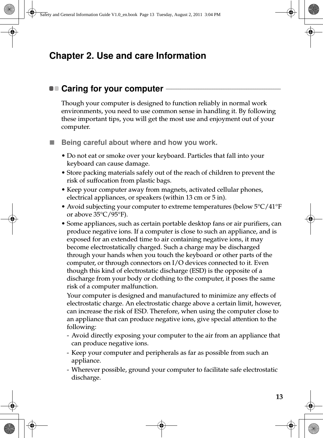 13Chapter 2. Use and care InformationCaring for your computer  - - - - - - - - - - - - - - - - - - - - - - - - - - - - - - - - - - - - - - - - - - - - - - - - - - - - - - - - - - - - - - - - Though your computer is designed to function reliably in normal work environments, you need to use common sense in handling it. By following these important tips, you will get the most use and enjoyment out of your computer.Being careful about where and how you work.•Do not eat or smoke over your keyboard. Particles that fall into your keyboard can cause damage.•Store packing materials safely out of the reach of children to prevent the risk of suffocation from plastic bags.• Keep your computer away from magnets, activated cellular phones, electrical appliances, or speakers (within 13 cm or 5 in).•Avoid subjecting your computer to extreme temperatures (below 5°C/41°F or above 35°C/95°F).•Some appliances, such as certain portable desktop fans or air purifiers, can produce negative ions. If a computer is close to such an appliance, and is exposed for an extended time to air containing negative ions, it may become electrostatically charged. Such a charge may be discharged through your hands when you touch the keyboard or other parts of the computer, or through connectors on I/O devices connected to it. Even though this kind of electrostatic discharge (ESD) is the opposite of a discharge from your body or clothing to the computer, it poses the same risk of a computer malfunction.Your computer is designed and manufactured to minimize any effects of electrostatic charge. An electrostatic charge above a certain limit, however, can increase the risk of ESD. Therefore, when using the computer close to an appliance that can produce negative ions, give special attention to the following:- Avoid directly exposing your computer to the air from an appliance that can produce negative ions.- Keep your computer and peripherals as far as possible from such an appliance.- Wherever possible, ground your computer to facilitate safe electrostatic discharge.Safety and General Information Guide V1.0_en.book  Page 13  Tuesday, August 2, 2011  3:04 PM