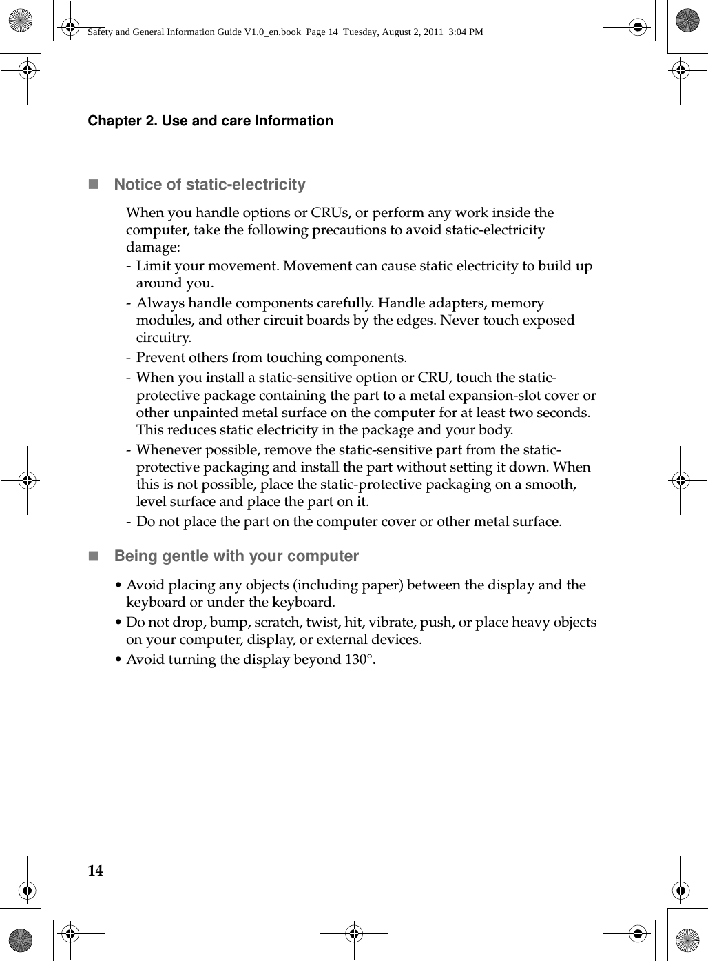 14Chapter 2. Use and care InformationNotice of static-electricityWhen you handle options or CRUs, or perform any work inside the computer, take the following precautions to avoid static-electricity damage:- Limit your movement. Movement can cause static electricity to build up around you.- Always handle components carefully. Handle adapters, memory modules, and other circuit boards by the edges. Never touch exposed circuitry.- Prevent others from touching components.- When you install a static-sensitive option or CRU, touch the static-protective package containing the part to a metal expansion-slot cover or other unpainted metal surface on the computer for at least two seconds. This reduces static electricity in the package and your body.- Whenever possible, remove the static-sensitive part from the static-protective packaging and install the part without setting it down. When this is not possible, place the static-protective packaging on a smooth, level surface and place the part on it.- Do not place the part on the computer cover or other metal surface.Being gentle with your computer•Avoid placing any objects (including paper) between the display and the keyboard or under the keyboard.•Do not drop, bump, scratch, twist, hit, vibrate, push, or place heavy objects on your computer, display, or external devices.•Avoid turning the display beyond 130°.Safety and General Information Guide V1.0_en.book  Page 14  Tuesday, August 2, 2011  3:04 PM