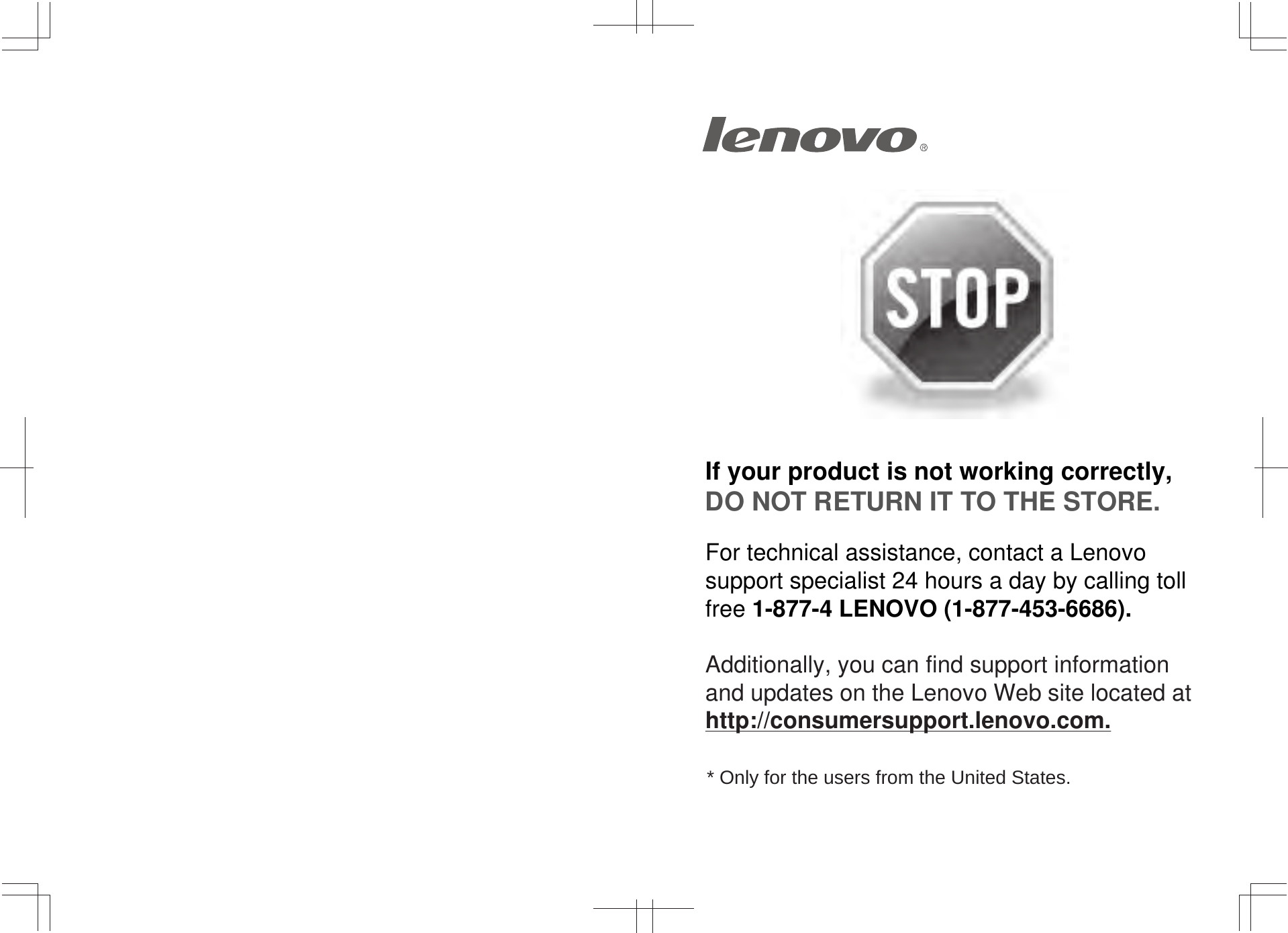 If your product is not working correctly, DO NOT RETURN IT TO THE STORE.For technical assistance, contact a Lenovo support specialist 24 hours a day by calling toll free 1-877-4 LENOVO (1-877-453-6686).   Additionally, you can find support information and updates on the Lenovo Web site located at http://consumersupport.lenovo.com.* Only for the users from the United States.