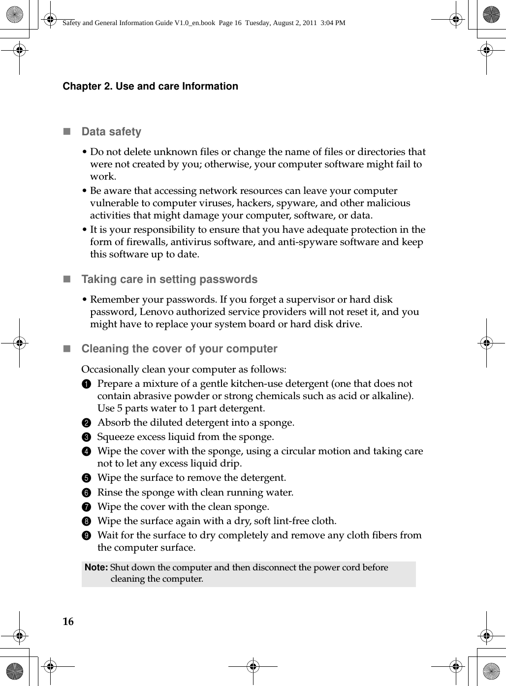 16Chapter 2. Use and care InformationData safety•Do not delete unknown files or change the name of files or directories that were not created by you; otherwise, your computer software might fail to work.• Be aware that accessing network resources can leave your computer vulnerable to computer viruses, hackers, spyware, and other malicious activities that might damage your computer, software, or data.•It is your responsibility to ensure that you have adequate protection in the form of firewalls, antivirus software, and anti-spyware software and keep this software up to date.Taking care in setting passwords• Remember your passwords. If you forget a supervisor or hard disk password, Lenovo authorized service providers will not reset it, and you might have to replace your system board or hard disk drive.Cleaning the cover of your computerOccasionally clean your computer as follows:1Prepare a mixture of a gentle kitchen-use detergent (one that does not contain abrasive powder or strong chemicals such as acid or alkaline). Use 5 parts water to 1 part detergent.2Absorb the diluted detergent into a sponge.3Squeeze excess liquid from the sponge.4Wipe the cover with the sponge, using a circular motion and taking care not to let any excess liquid drip.5Wipe the surface to remove the detergent.6Rinse the sponge with clean running water.7Wipe the cover with the clean sponge.8Wipe the surface again with a dry, soft lint-free cloth.9Wait for the surface to dry completely and remove any cloth fibers from the computer surface.Note: Shut down the computer and then disconnect the power cord before cleaning the computer.Safety and General Information Guide V1.0_en.book  Page 16  Tuesday, August 2, 2011  3:04 PM