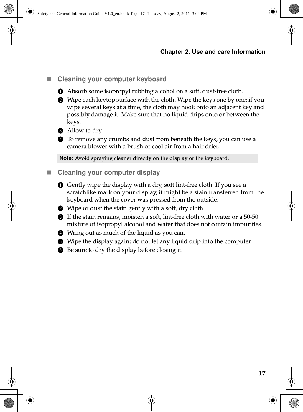 Chapter 2. Use and care Information17Cleaning your computer keyboard1Absorb some isopropyl rubbing alcohol on a soft, dust-free cloth.2Wipe each keytop surface with the cloth. Wipe the keys one by one; if you wipe several keys at a time, the cloth may hook onto an adjacent key and possibly damage it. Make sure that no liquid drips onto or between the keys.3Allow to dry.4To remove any crumbs and dust from beneath the keys, you can use a camera blower with a brush or cool air from a hair drier.Cleaning your computer display1Gently wipe the display with a dry, soft lint-free cloth. If you see a scratchlike mark on your display, it might be a stain transferred from the keyboard when the cover was pressed from the outside.2Wipe or dust the stain gently with a soft, dry cloth.3If the stain remains, moisten a soft, lint-free cloth with water or a 50-50 mixture of isopropyl alcohol and water that does not contain impurities.4Wring out as much of the liquid as you can.5Wipe the display again; do not let any liquid drip into the computer.6Be sure to dry the display before closing it.Note: Avoid spraying cleaner directly on the display or the keyboard.Safety and General Information Guide V1.0_en.book  Page 17  Tuesday, August 2, 2011  3:04 PM