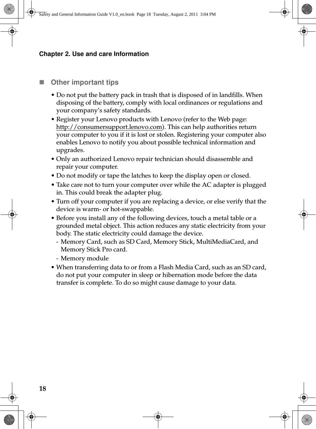18Chapter 2. Use and care InformationOther important tips•Do not put the battery pack in trash that is disposed of in landfills. When disposing of the battery, comply with local ordinances or regulations and your company’s safety standards.•Register your Lenovo products with Lenovo (refer to the Web page: http://consumersupport.lenovo.com). This can help authorities return your computer to you if it is lost or stolen. Registering your computer also enables Lenovo to notify you about possible technical information and upgrades.•Only an authorized Lenovo repair technician should disassemble and repair your computer.•Do not modify or tape the latches to keep the display open or closed.• Take care not to turn your computer over while the AC adapter is plugged in. This could break the adapter plug.•Turn off your computer if you are replacing a device, or else verify that the device is warm- or hot-swappable.• Before you install any of the following devices, touch a metal table or a grounded metal object. This action reduces any static electricity from your body. The static electricity could damage the device.- Memory Card, such as SD Card, Memory Stick, MultiMediaCard, and Memory Stick Pro card.- Memory module•When transferring data to or from a Flash Media Card, such as an SD card, do not put your computer in sleep or hibernation mode before the data transfer is complete. To do so might cause damage to your data.Safety and General Information Guide V1.0_en.book  Page 18  Tuesday, August 2, 2011  3:04 PM
