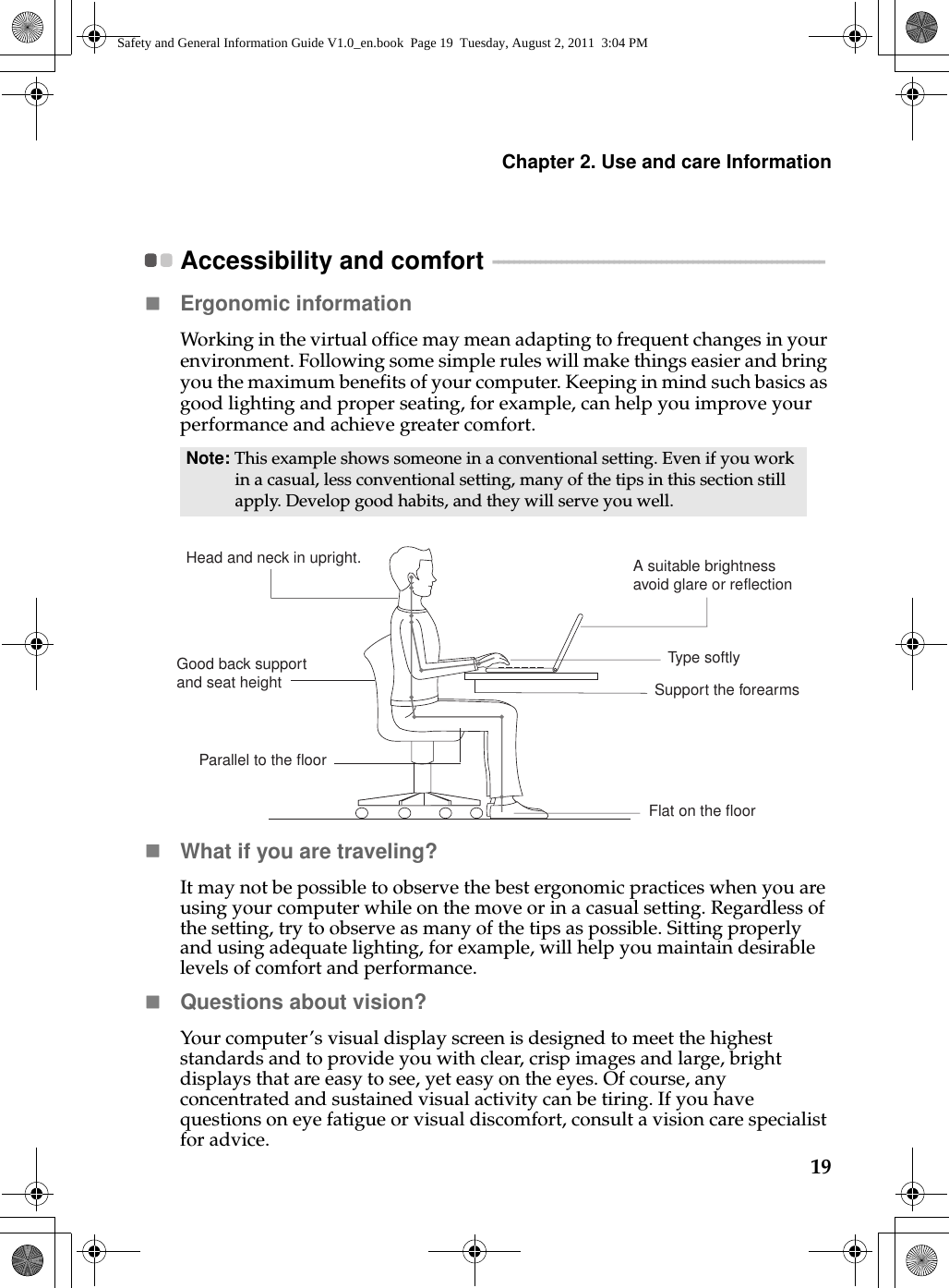 Chapter 2. Use and care Information19Accessibility and comfort  - - - - - - - - - - - - - - - - - - - - - - - - - - - - - - - - - - - - - - - - - - - - - - - - - - - - - - - - - - - - - - - Ergonomic information Working in the virtual office may mean adapting to frequent changes in your environment. Following some simple rules will make things easier and bring you the maximum benefits of your computer. Keeping in mind such basics as good lighting and proper seating, for example, can help you improve your performance and achieve greater comfort.What if you are traveling? It may not be possible to observe the best ergonomic practices when you are using your computer while on the move or in a casual setting. Regardless of the setting, try to observe as many of the tips as possible. Sitting properly and using adequate lighting, for example, will help you maintain desirable levels of comfort and performance.Questions about vision? Your computer’s visual display screen is designed to meet the highest standards and to provide you with clear, crisp images and large, bright displays that are easy to see, yet easy on the eyes. Of course, any concentrated and sustained visual activity can be tiring. If you have questions on eye fatigue or visual discomfort, consult a vision care specialist for advice.Note: This example shows someone in a conventional setting. Even if you work in a casual, less conventional setting, many of the tips in this section still apply. Develop good habits, and they will serve you well. Head and neck in upright. A suitable brightnessavoid glare or reflectionType softlySupport the forearmsFlat on the floorGood back support and seat heightParallel to the floorSafety and General Information Guide V1.0_en.book  Page 19  Tuesday, August 2, 2011  3:04 PM