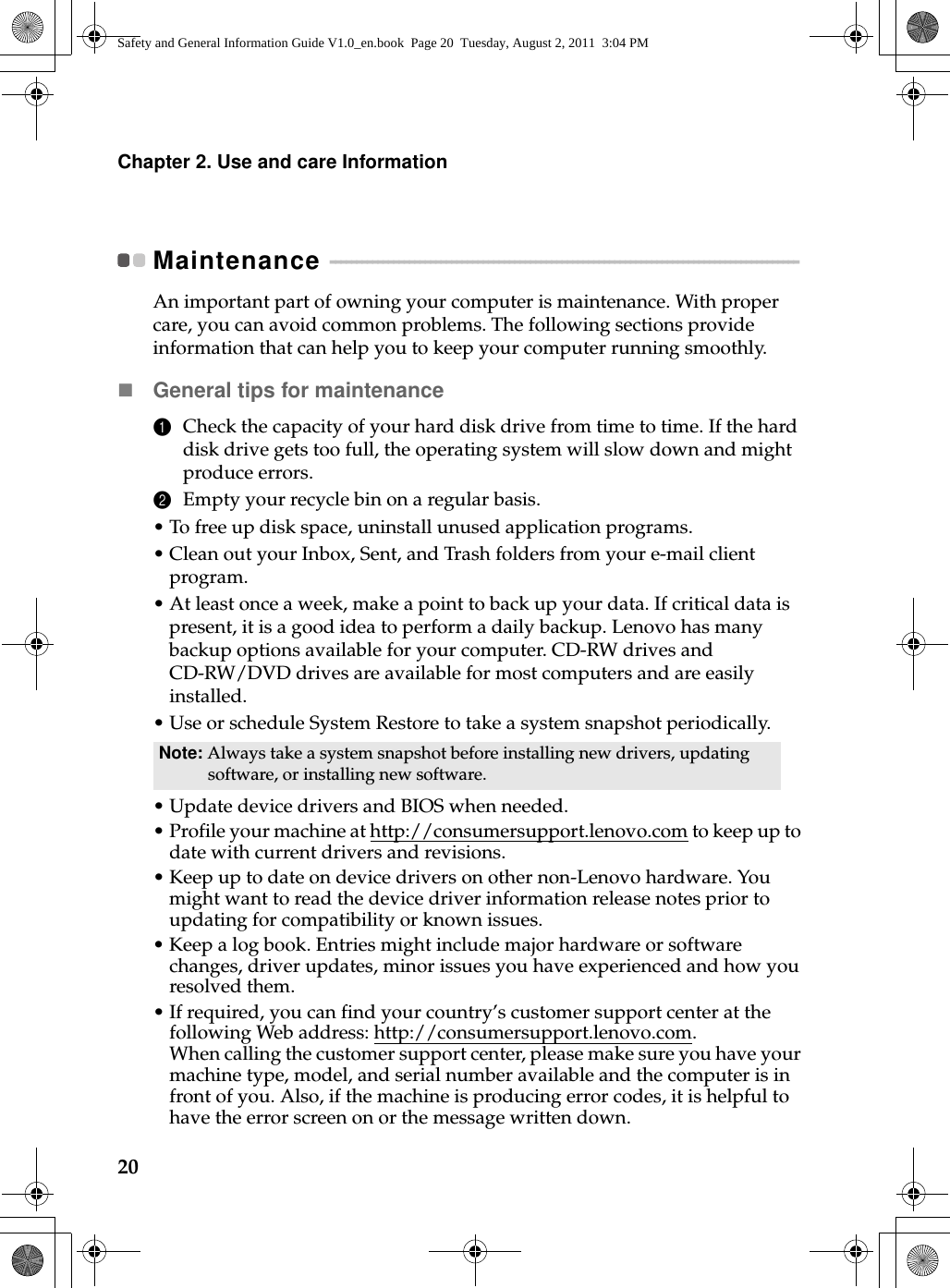 20Chapter 2. Use and care InformationMaintenance  - - - - - - - - - - - - - - - - - - - - - - - - - - - - - - - - - - - - - - - - - - - - - - - - - - - - - - - - - - - - - - - - - - - - - - - - - - - - - - - - - - - - - - - - - An important part of owning your computer is maintenance. With proper care, you can avoid common problems. The following sections provide information that can help you to keep your computer running smoothly.General tips for maintenance 1Check the capacity of your hard disk drive from time to time. If the hard disk drive gets too full, the operating system will slow down and might produce errors.2Empty your recycle bin on a regular basis.•To free up disk space, uninstall unused application programs.•Clean out your Inbox, Sent, and Trash folders from your e-mail client program.•At least once a week, make a point to back up your data. If critical data is present, it is a good idea to perform a daily backup. Lenovo has many backup options available for your computer. CD-RW drives and CD-RW/DVD drives are available for most computers and are easily installed.•Use or schedule System Restore to take a system snapshot periodically.•Update device drivers and BIOS when needed.•Profile your machine at http://consumersupport.lenovo.com to keep up to date with current drivers and revisions.• Keep up to date on device drivers on other non-Lenovo hardware. You might want to read the device driver information release notes prior to updating for compatibility or known issues.• Keep a log book. Entries might include major hardware or software changes, driver updates, minor issues you have experienced and how you resolved them.•If required, you can find your country’s customer support center at the following Web address: http://consumersupport.lenovo.com. When calling the customer support center, please make sure you have your machine type, model, and serial number available and the computer is in front of you. Also, if the machine is producing error codes, it is helpful to have the error screen on or the message written down.Note: Always take a system snapshot before installing new drivers, updating software, or installing new software.Safety and General Information Guide V1.0_en.book  Page 20  Tuesday, August 2, 2011  3:04 PM