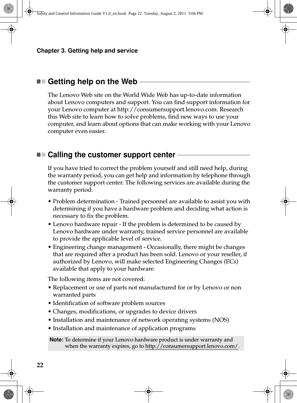 22Chapter 3. Getting help and serviceGetting help on the Web - - - - - - - - - - - - - - - - - - - - - - - - - - - - - - - - - - - - - - - - - - - - - - - - - - - - - - - - - - - - - - - - - - - The Lenovo Web site on the World Wide Web has up-to-date information about Lenovo computers and support. You can find support information for your Lenovo computer at http://consumersupport.lenovo.com. Research this Web site to learn how to solve problems, find new ways to use your computer, and learn about options that can make working with your Lenovo computer even easier.Calling the customer support center  - - - - - - - - - - - - - - - - - - - - - - - - - - - - - - - - - - - - - - - - - - - - If you have tried to correct the problem yourself and still need help, during the warranty period, you can get help and information by telephone through the customer support center. The following services are available during the warranty period:•Problem determination - Trained personnel are available to assist you with determining if you have a hardware problem and deciding what action is necessary to fix the problem.•Lenovo hardware repair - If the problem is determined to be caused by Lenovo hardware under warranty, trained service personnel are available to provide the applicable level of service.•Engineering change management - Occasionally, there might be changes that are required after a product has been sold. Lenovo or your reseller, if authorized by Lenovo, will make selected Engineering Changes (ECs) available that apply to your hardware.The following items are not covered:•Replacement or use of parts not manufactured for or by Lenovo or non warranted parts•Identification of software problem sources•Changes, modifications, or upgrades to device drivers•Installation and maintenance of network operating systems (NOS)•Installation and maintenance of application programsNote: To determine if your Lenovo hardware product is under warranty and when the warranty expires, go to http://consumersupport.lenovo.com/.Safety and General Information Guide V1.0_en.book  Page 22  Tuesday, August 2, 2011  3:04 PM