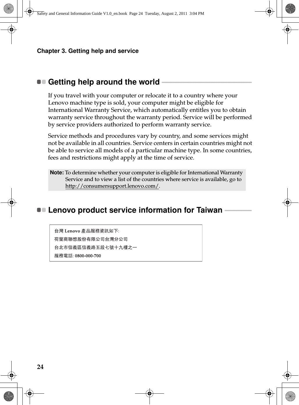 24Chapter 3. Getting help and serviceGetting help around the world  - - - - - - - - - - - - - - - - - - - - - - - - - - - - - - - - - - - - - - - - - - - - - - - - - - - - - - If you travel with your computer or relocate it to a country where your Lenovo machine type is sold, your computer might be eligible for International Warranty Service, which automatically entitles you to obtain warranty service throughout the warranty period. Service will be performed by service providers authorized to perform warranty service.Service methods and procedures vary by country, and some services might not be available in all countries. Service centers in certain countries might not be able to service all models of a particular machine type. In some countries, fees and restrictions might apply at the time of service.Lenovo product service information for Taiwan  - - - - - - - - - - - - - - - - Note: To determine whether your computer is eligible for International Warranty Service and to view a list of the countries where service is available, go to http://consumersupport.lenovo.com/.Safety and General Information Guide V1.0_en.book  Page 24  Tuesday, August 2, 2011  3:04 PM
