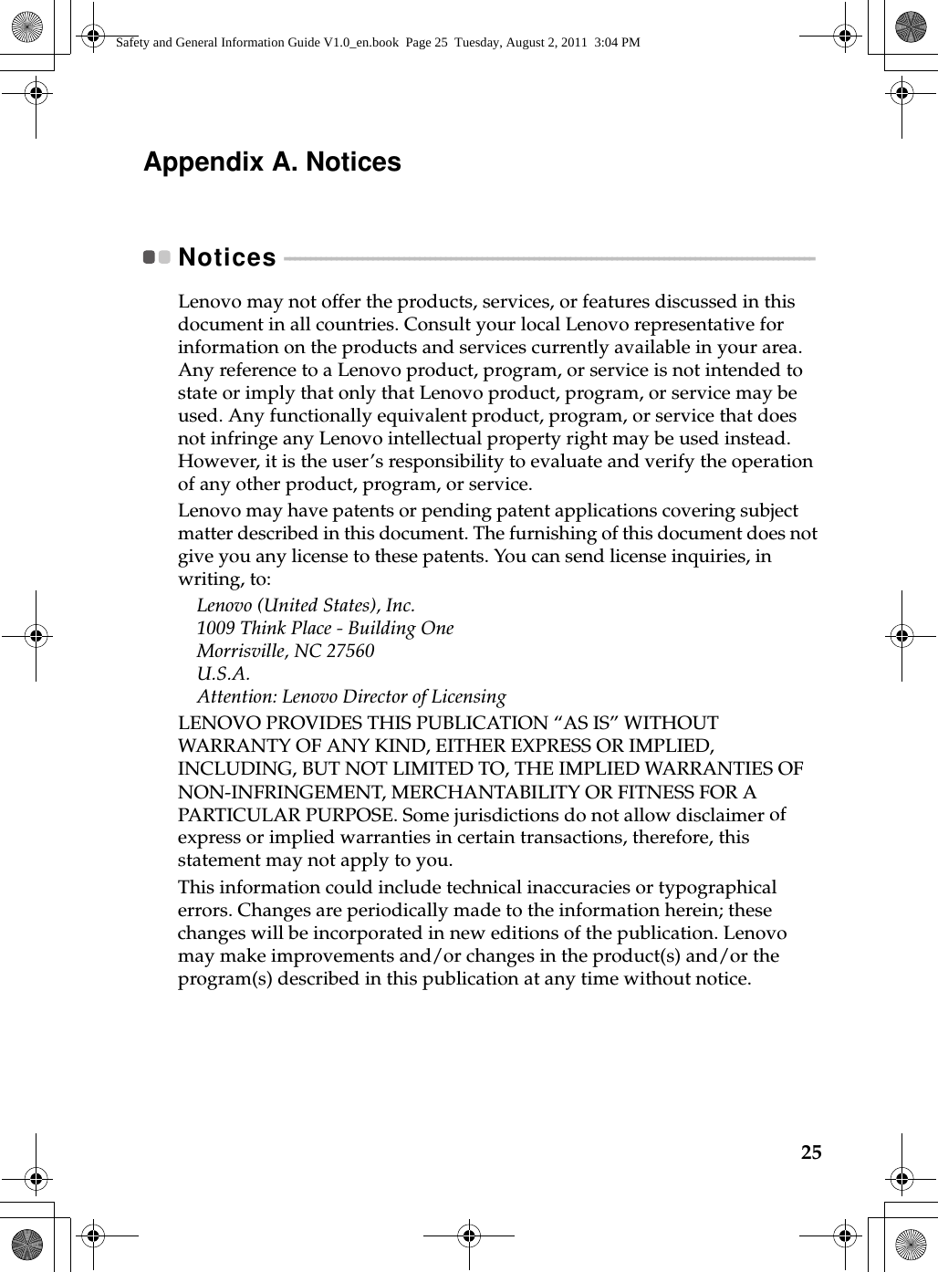 25Appendix A. NoticesNotices  - - - - - - - - - - - - - - - - - - - - - - - - - - - - - - - - - - - - - - - - - - - - - - - - - - - - - - - - - - - - - - - - - - - - - - - - - - - - - - - - - - - - - - - - - - - - - - - - - - - - - - Lenovo may not offer the products, services, or features discussed in this document in all countries. Consult your local Lenovo representative for information on the products and services currently available in your area. Any reference to a Lenovo product, program, or service is not intended to state or imply that only that Lenovo product, program, or service may be used. Any functionally equivalent product, program, or service that does not infringe any Lenovo intellectual property right may be used instead. However, it is the user’s responsibility to evaluate and verify the operation of any other product, program, or service.Lenovo may have patents or pending patent applications covering subject matter described in this document. The furnishing of this document does not give you any license to these patents. You can send license inquiries, in writing, to:Lenovo (United States), Inc. 1009 Think Place - Building One Morrisville, NC 27560 U.S.A. Attention: Lenovo Director of LicensingLENOVO PROVIDES THIS PUBLICATION “AS IS” WITHOUT WARRANTY OF ANY KIND, EITHER EXPRESS OR IMPLIED, INCLUDING, BUT NOT LIMITED TO, THE IMPLIED WARRANTIES OF NON-INFRINGEMENT, MERCHANTABILITY OR FITNESS FOR A PARTICULAR PURPOSE. Some jurisdictions do not allow disclaimer of express or implied warranties in certain transactions, therefore, this statement may not apply to you.This information could include technical inaccuracies or typographical errors. Changes are periodically made to the information herein; these changes will be incorporated in new editions of the publication. Lenovo may make improvements and/or changes in the product(s) and/or the program(s) described in this publication at any time without notice.Safety and General Information Guide V1.0_en.book  Page 25  Tuesday, August 2, 2011  3:04 PM