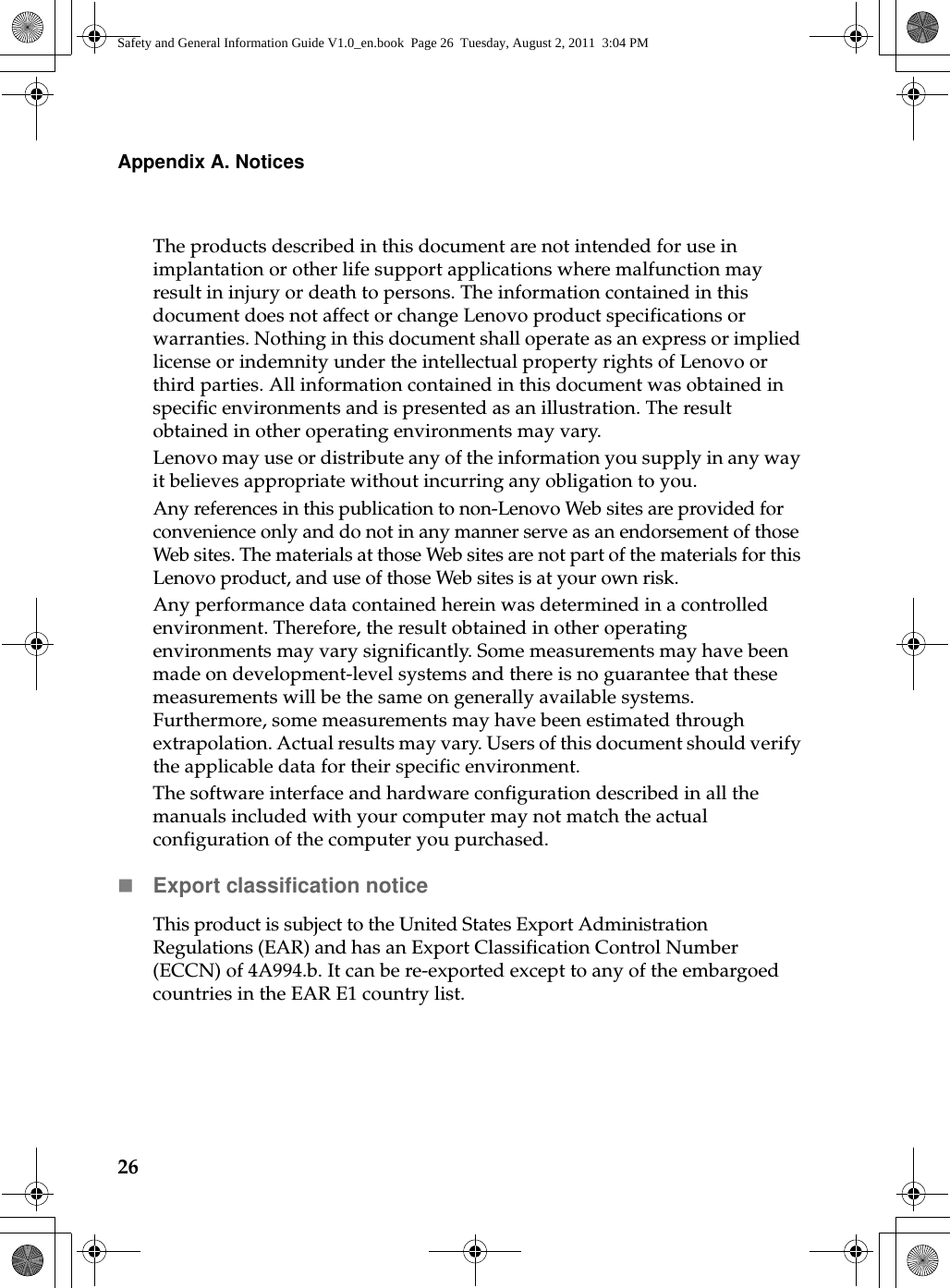 26Appendix A. NoticesThe products described in this document are not intended for use in implantation or other life support applications where malfunction may result in injury or death to persons. The information contained in this document does not affect or change Lenovo product specifications or warranties. Nothing in this document shall operate as an express or implied license or indemnity under the intellectual property rights of Lenovo or third parties. All information contained in this document was obtained in specific environments and is presented as an illustration. The result obtained in other operating environments may vary.Lenovo may use or distribute any of the information you supply in any way it believes appropriate without incurring any obligation to you.Any references in this publication to non-Lenovo Web sites are provided for convenience only and do not in any manner serve as an endorsement of those Web sites. The materials at those Web sites are not part of the materials for this Lenovo product, and use of those Web sites is at your own risk.Any performance data contained herein was determined in a controlled environment. Therefore, the result obtained in other operating environments may vary significantly. Some measurements may have been made on development-level systems and there is no guarantee that these measurements will be the same on generally available systems. Furthermore, some measurements may have been estimated through extrapolation. Actual results may vary. Users of this document should verify the applicable data for their specific environment.The software interface and hardware configuration described in all the manuals included with your computer may not match the actual configuration of the computer you purchased.Export classification noticeThis product is subject to the United States Export Administration Regulations (EAR) and has an Export Classification Control Number (ECCN) of 4A994.b. It can be re-exported except to any of the embargoed countries in the EAR E1 country list.Safety and General Information Guide V1.0_en.book  Page 26  Tuesday, August 2, 2011  3:04 PM