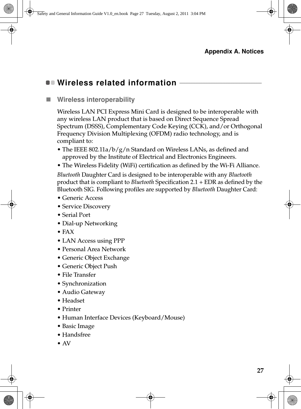 Appendix A. Notices27Wireless related information  - - - - - - - - - - - - - - - - - - - - - - - - - - - - - - - - - - - - - - - - - - - - - - - - - Wireless interoperabilityWireless LAN PCI Express Mini Card is designed to be interoperable with any wireless LAN product that is based on Direct Sequence Spread Spectrum (DSSS), Complementary Code Keying (CCK), and/or Orthogonal Frequency Division Multiplexing (OFDM) radio technology,  a nd is compliant to:•The IEEE 802.11a/b/g/n Standard on Wireless LANs, as defined and approved by the Institute of Electrical and Electronics Engineers.•The Wireless Fidelity (WiFi) certification as defined by the Wi-Fi Alliance.Bluetooth Daughter Card is designed to be interoperable with any Bluetooth product that is compliant to Bluetooth Specification 2.1 + EDR as defined by the Bluetooth SIG. Following profiles are supported by Bluetooth Daughter Card:•Generic Access•Service Discovery•Serial Port•Dial-up Networking•FAX • LAN Access using PPP•Personal Area Network •Generic Object Exchange•Generic Object Push•File Transfer•Synchronization•Audio Gateway•Headset •Printer•Human Interface Devices (Keyboard/Mouse)•Basic Image•Handsfree•AVSafety and General Information Guide V1.0_en.book  Page 27  Tuesday, August 2, 2011  3:04 PM