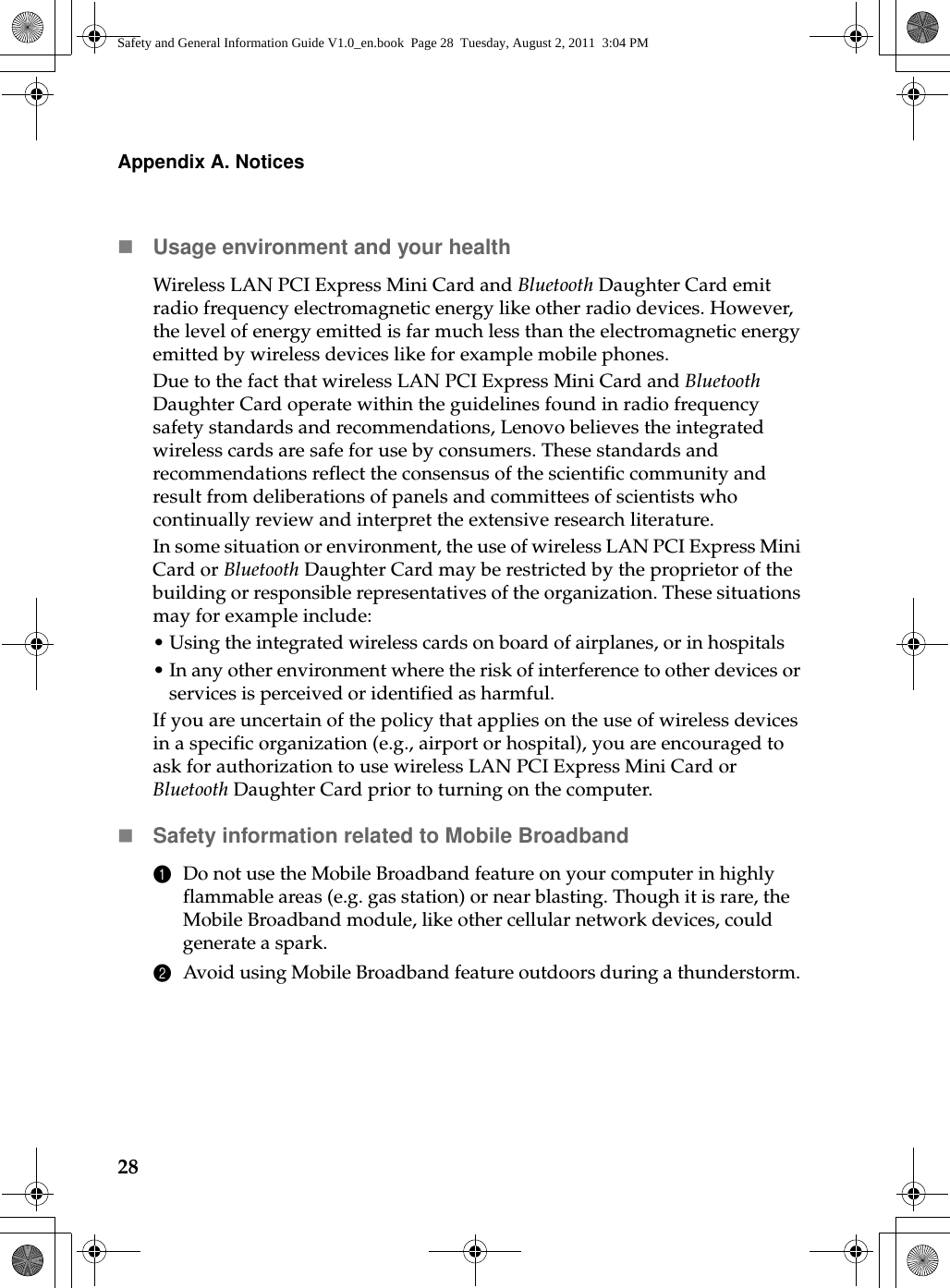 28Appendix A. NoticesUsage environment and your healthWireless LAN PCI Express Mini Card and Bluetooth Daughter Card emit radio frequency electromagnetic energy like other radio devices. However, the level of energy emitted is far much less than the electromagnetic energy emitted by wireless devices like for example mobile phones.Due to the fact that wireless LAN PCI Express Mini Card and Bluetooth Daughter Card operate within the guidelines found in radio frequency safety standards and recommendations, Lenovo believes the integrated wireless cards are safe for use by consumers. These standards and recommendations reflect the consensus of the scientific community and result from deliberations of panels and committees of scientists who continually review and interpret the extensive research literature.In some situation or environment, the use of wireless LAN PCI Express Mini Card or Bluetooth Daughter Card may be restricted by the proprietor of the building or responsible representatives of the organization. These situations may for example include:•Using the integrated wireless cards on board of airplanes, or in hospitals•In any other environment where the risk of interference to other devices or services is perceived or identified as harmful.If you are uncertain of the policy that applies on the use of wireless devices in a specific organization (e.g., airport or hospital), you are encouraged to ask for authorization to use wireless LAN PCI Express Mini Card or Bluetooth Daughter Card prior to turning on the computer.Safety information related to Mobile Broadband1Do not use the Mobile Broadband feature on your computer in highly flammable areas (e.g. gas station) or near blasting. Though it is rare, the Mobile Broadband module, like other cellular network devices, could generate a spark. 2Avoid using Mobile Broadband feature outdoors during a thunderstorm. Safety and General Information Guide V1.0_en.book  Page 28  Tuesday, August 2, 2011  3:04 PM