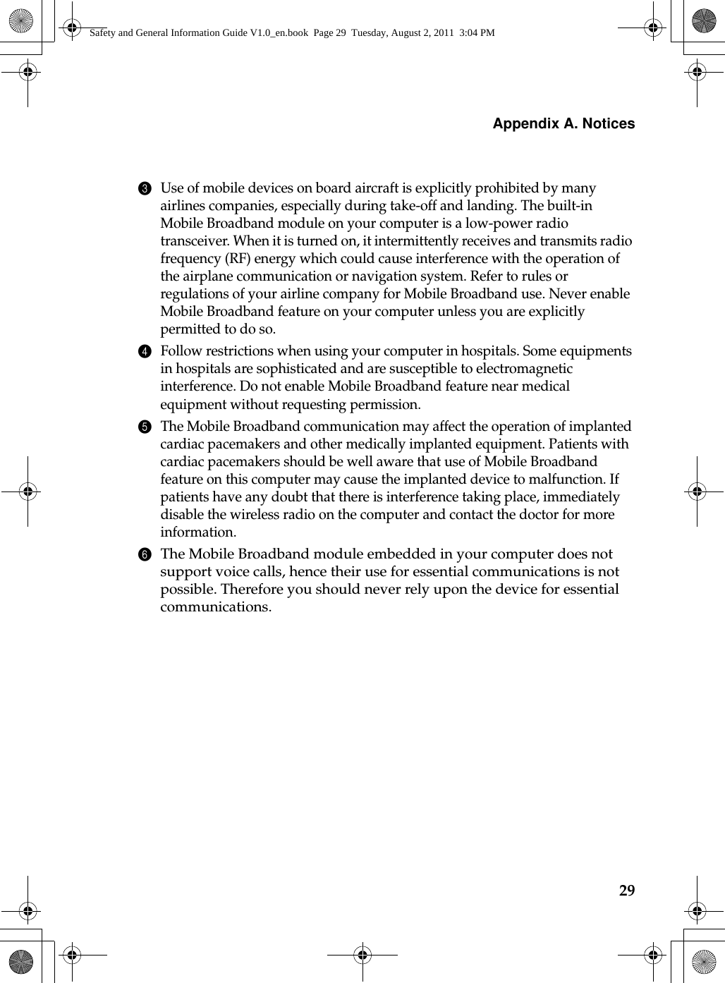 Appendix A. Notices293Use of mobile devices on board aircraft is explicitly prohibited by many airlines companies, especially during take-off and landing. The built-in Mobile Broadband module on your computer is a low-power radio transceiver. When it is turned on, it intermittently receives and transmits radio frequency (RF) energy which could cause interference with the operation of the airplane communication or navigation system. Refer to rules or regulations of your airline company for Mobile Broadband use. Never enable Mobile Broadband feature on your computer unless you are explicitly permitted to do so. 4Follow restrictions when using your computer in hospitals. Some equipments in hospitals are sophisticated and are susceptible to electromagnetic interference. Do not enable Mobile Broadband feature near medical equipment without requesting permission.5The Mobile Broadband communication may affect the operation of implanted cardiac pacemakers and other medically implanted equipment. Patients with cardiac pacemakers should be well aware that use of Mobile Broadband feature on this computer may cause the implanted device to malfunction. If patients have any doubt that there is interference taking place, immediately disable the wireless radio on the computer and contact the doctor for more information. 6The Mobile Broadband module embedded in your computer does not support voice calls, hence their use for essential communications is not possible. Therefore you should never rely upon the device for essential communications.Safety and General Information Guide V1.0_en.book  Page 29  Tuesday, August 2, 2011  3:04 PM