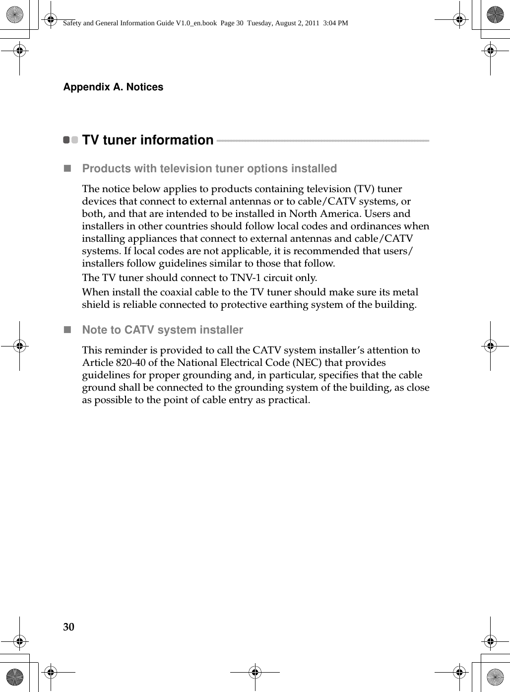 30Appendix A. NoticesTV tuner information - - - - - - - - - - - - - - - - - - - - - - - - - - - - - - - - - - - - - - - - - - - - - - - - - - - - - - - - - - - - - - - - - - - - - - - - - - - Products with television tuner options installedThe notice below applies to products containing television (TV) tuner devices that connect to external antennas or to cable/CATV systems, or both, and that are intended to be installed in North America. Users and installers in other countries should follow local codes and ordinances when installing appliances that connect to external antennas and cable/CATV systems. If local codes are not applicable, it is recommended that users/installers follow guidelines similar to those that follow.The TV tuner should connect to TNV-1 circuit only.When install the coaxial cable to the TV tuner should make sure its metal shield is reliable connected to protective earthing system of the building.Note to CATV system installerThis reminder is provided to call the CATV system installer’s attention to Article 820-40 of the National Electrical Code (NEC) that provides guidelines for proper grounding and, in particular, specifies that the cable ground shall be connected to the grounding system of the building, as close as possible to the point of cable entry as practical.Safety and General Information Guide V1.0_en.book  Page 30  Tuesday, August 2, 2011  3:04 PM