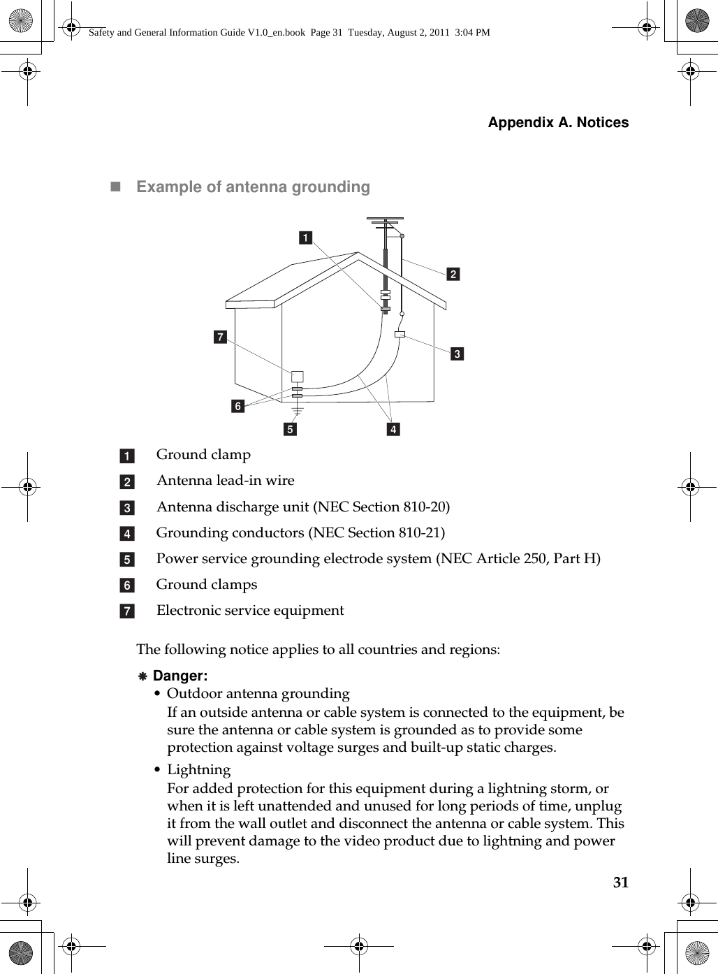 Appendix A. Notices31Example of antenna groundingThe following notice applies to all countries and regions:Danger:•Outdoor antenna groundingIf an outside antenna or cable system is connected to the equipment, be sure the antenna or cable system is grounded as to provide some protection against voltage surges and built-up static charges.•LightningFor added protection for this equipment during a lightning storm, or when it is left unattended and unused for long periods of time, unplug it from the wall outlet and disconnect the antenna or cable system. This will prevent damage to the video product due to lightning and power line surges.Ground clampAntenna lead-in wireAntenna discharge unit (NEC Section 810-20)Grounding conductors (NEC Section 810-21)Power service grounding electrode system (NEC Article 250, Part H)Ground clampsElectronic service equipmentacbdefgabcdefgSafety and General Information Guide V1.0_en.book  Page 31  Tuesday, August 2, 2011  3:04 PM