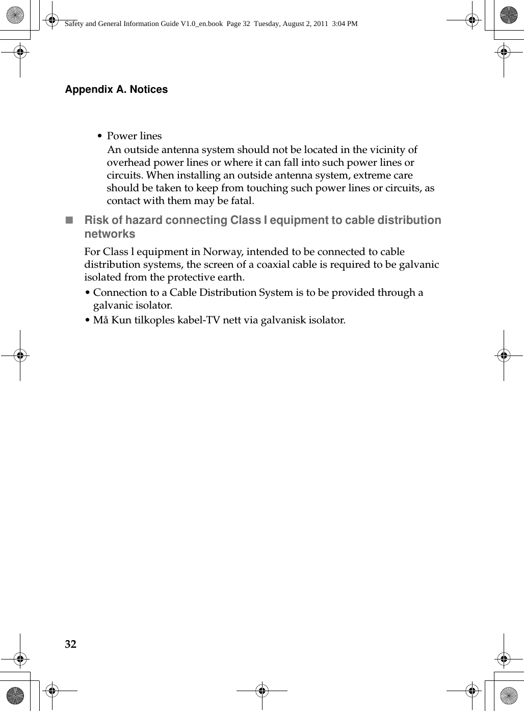 32Appendix A. Notices•Power linesAn outside antenna system should not be located in the vicinity of overhead power lines or where it can fall into such power lines or circuits. When installing an outside antenna system, extreme care should be taken to keep from touching such power lines or circuits, as contact with them may be fatal.Risk of hazard connecting Class I equipment to cable distribution networksFor Class l equipment in Norway, intended to be connected to cable distribution systems, the screen of a coaxial cable is required to be galvanic isolated from the protective earth.•Connection to a Cable Distribution System is to be provided through a galvanic isolator.• Må Kun tilkoples kabel-TV nett via galvanisk isolator.Safety and General Information Guide V1.0_en.book  Page 32  Tuesday, August 2, 2011  3:04 PM