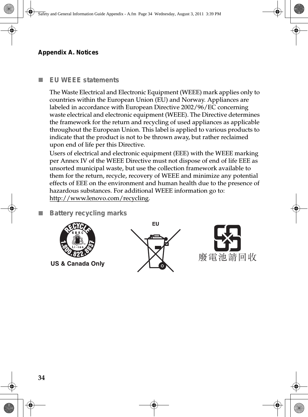 34Appendix A. NoticesEU WEEE statements The Waste Electrical and Electronic Equipment (WEEE) mark applies only to countries within the European Union (EU) and Norway. Appliances are labeled in accordance with European Directive 2002/96/EC concerning waste electrical and electronic equipment (WEEE). The Directive determines the framework for the return and recycling of used appliances as applicable throughout the European Union. This label is applied to various products to indicate that the product is not to be thrown away, but rather reclaimed upon end of life per this Directive.Users of electrical and electronic equipment (EEE) with the WEEE marking per Annex IV of the WEEE Directive must not dispose of end of life EEE as unsorted municipal waste, but use the collection framework available to them for the return, recycle, recovery of WEEE and minimize any potential effects of EEE on the environment and human health due to the presence of hazardous substances. For additional WEEE information go to: http://www.lenovo.com/recycling.Battery recycling marks                               Safety and General Information Guide Appendix - A.fm  Page 34  Wednesday, August 3, 2011  3:39 PM