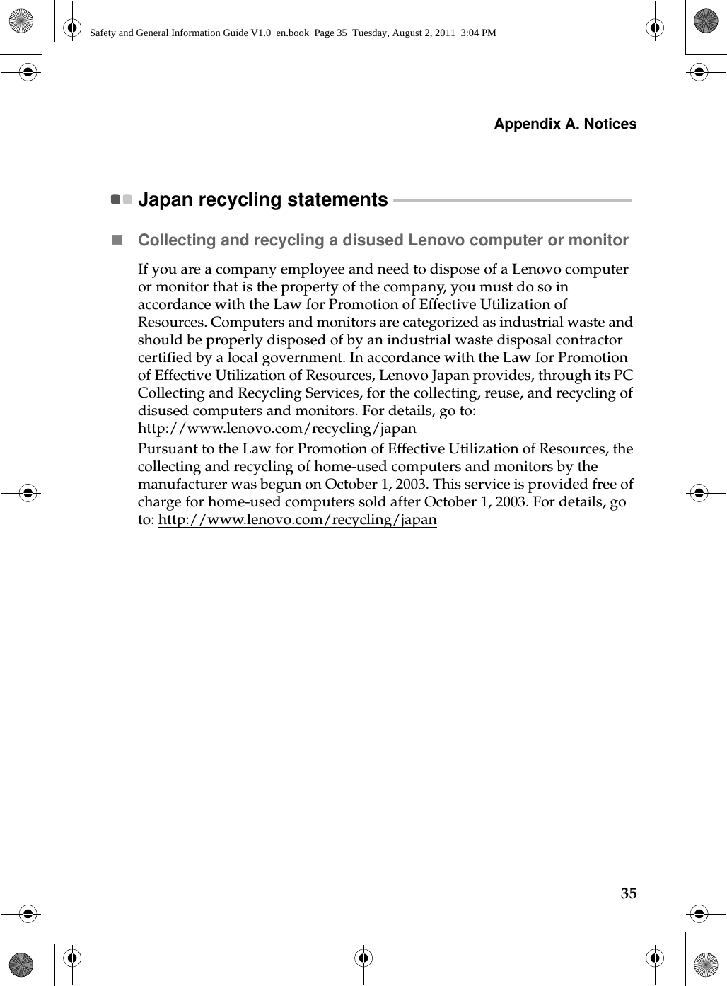 Appendix A. Notices35Japan recycling statements  - - - - - - - - - - - - - - - - - - - - - - - - - - - - - - - - - - - - - - - - - - - - - - - - - - - - - - - - - - - Collecting and recycling a disused Lenovo computer or monitorIf you are a company employee and need to dispose of a Lenovo computer or monitor that is the property of the company, you must do so in accordance with the Law for Promotion of Effective Utilization of Resources. Computers and monitors are categorized as industrial waste and should be properly disposed of by an industrial waste disposal contractor certified by a local government. In accordance with the Law for Promotion of Effective Utilization of Resources, Lenovo Japan provides, through its PC Collecting and Recycling Services, for the collecting, reuse, and recycling of disused computers and monitors. For details, go to: http://www.lenovo.com/recycling/japan Pursuant to the Law for Promotion of Effective Utilization of Resources, the collecting and recycling of home-used computers and monitors by the manufacturer was begun on October 1, 2003. This service is provided free of charge for home-used computers sold after October 1, 2003. For details, go to: http://www.lenovo.com/recycling/japanSafety and General Information Guide V1.0_en.book  Page 35  Tuesday, August 2, 2011  3:04 PM