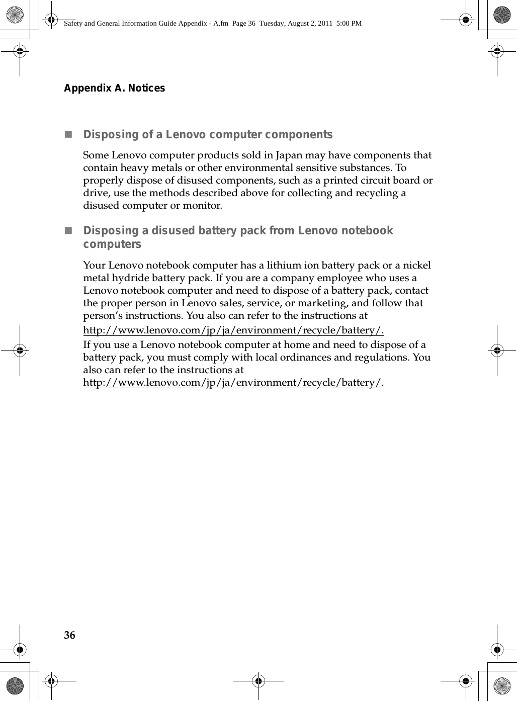 36Appendix A. NoticesDisposing of a Lenovo computer componentsSome Lenovo computer products sold in Japan may have components that contain heavy metals or other environmental sensitive substances. To properly dispose of disused components, such as a printed circuit board or drive, use the methods described above for collecting and recycling a disused computer or monitor.Disposing a disused battery pack from Lenovo notebook computersYour Lenovo notebook computer has a lithium ion battery pack or a nickel metal hydride battery pack. If you are a company employee who uses a Lenovo notebook computer and need to dispose of a battery pack, contact the proper person in Lenovo sales, service, or marketing, and follow that person’s instructions. You also can refer to the instructions at http://www.lenovo.com/jp/ja/environment/recycle/battery/.If you use a Lenovo notebook computer at home and need to dispose of a battery pack, you must comply with local ordinances and regulations. You also can refer to the instructions at http://www.lenovo.com/jp/ja/environment/recycle/battery/.Safety and General Information Guide Appendix - A.fm  Page 36  Tuesday, August 2, 2011  5:00 PM