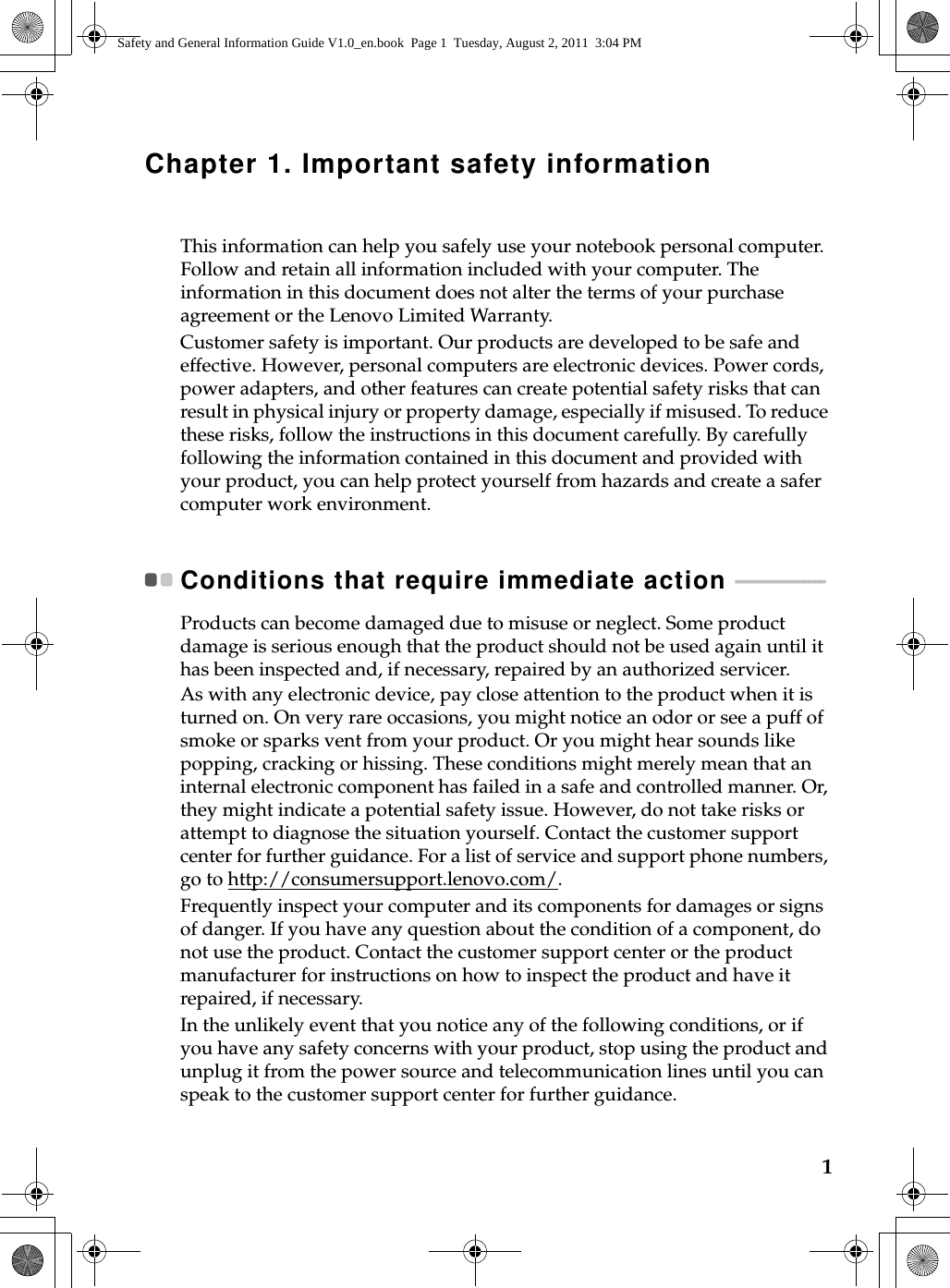 1Chapter 1. Important safety informationThis information can help you safely use your notebook personal computer. Follow and retain all information included with your computer. The information in this document does not alter the terms of your purchase agreement or the Lenovo Limited Warranty.Customer safety is important. Our products are developed to be safe and effective. However, personal computers are electronic devices. Power cords, power adapters, and other features can create potential safety risks that can result in physical injury or property damage, especially if misused. To reduce these risks, follow the instructions in this document carefully. By carefully following the information contained in this document and provided with your product, you can help protect yourself from hazards and create a safer computer work environment. Conditions that require immediate action  - - - - - - - - - - - - - - - - - Products can become damaged due to misuse or neglect. Some product damage is serious enough that the product should not be used again until it has been inspected and, if necessary, repaired by an authorized servicer. As with any electronic device, pay close attention to the product when it is turned on. On very rare occasions, you might notice an odor or see a puff of smoke or sparks vent from your product. Or you might hear sounds like popping, cracking or hissing. These conditions might merely mean that an internal electronic component has failed in a safe and controlled manner. Or, they might indicate a potential safety issue. However, do not take risks or attempt to diagnose the situation yourself. Contact the customer support center for further guidance. For a list of service and support phone numbers, go to http://consumersupport.lenovo.com/.Frequently inspect your computer and its components for damages or signs of danger. If you have any question about the condition of a component, do not use the product. Contact the customer support center or the product manufacturer for instructions on how to inspect the product and have it repaired, if necessary. In the unlikely event that you notice any of the following conditions, or if you have any safety concerns with your product, stop using the product and unplug it from the power source and telecommunication lines until you can speak to the customer support center for further guidance. Safety and General Information Guide V1.0_en.book  Page 1  Tuesday, August 2, 2011  3:04 PM