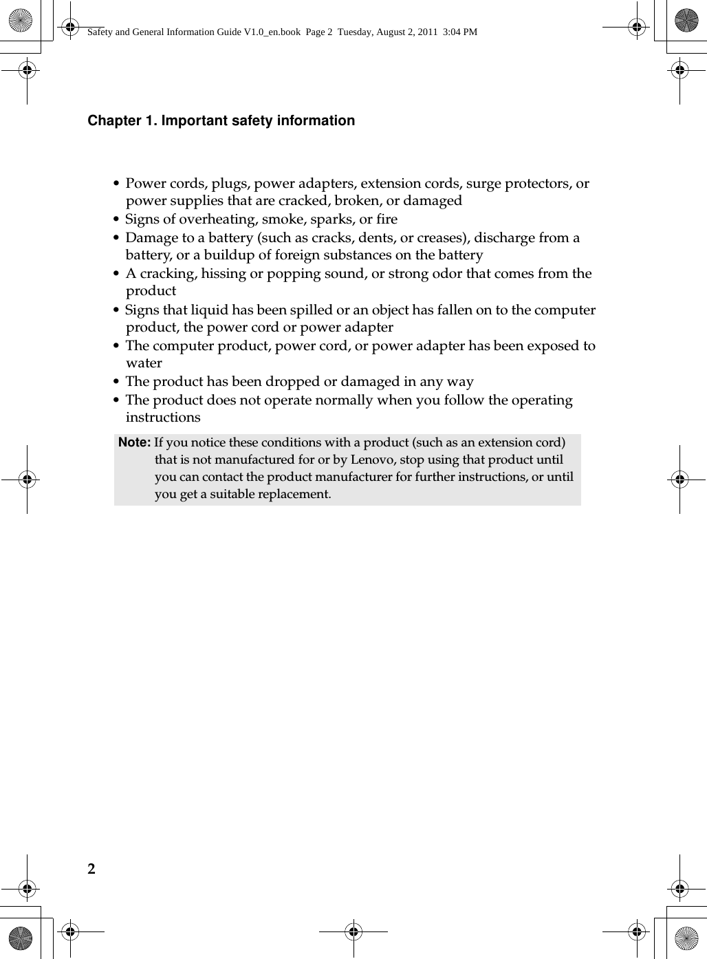 2Chapter 1. Important safety information• Power cords, plugs, power adapters, extension cords, surge protectors, or power supplies that are cracked, broken, or damaged • Signs of overheating, smoke, sparks, or fire • Damage to a battery (such as cracks, dents, or creases), discharge from a battery, or a buildup of foreign substances on the battery • A cracking, hissing or popping sound, or strong odor that comes from the product • Signs that liquid has been spilled or an object has fallen on to the computer product, the power cord or power adapter • The computer product, power cord, or power adapter has been exposed to water • The product has been dropped or damaged in any way• The product does not operate normally when you follow the operating instructionsNote: If you notice these conditions with a product (such as an extension cord) that is not manufactured for or by Lenovo, stop using that product until you can contact the product manufacturer for further instructions, or until you get a suitable replacement.Safety and General Information Guide V1.0_en.book  Page 2  Tuesday, August 2, 2011  3:04 PM